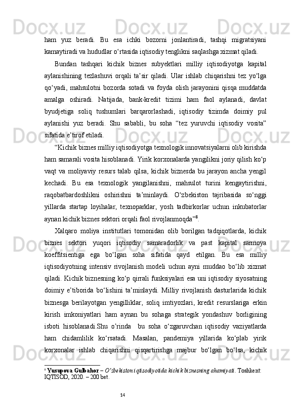 14ham   yuz   beradi.   Bu   esa   ichki   bozorni   jonlantiradi,   tashqi   migratsiyani
kamaytiradi va hududlar o‘rtasida iqtisodiy tenglikni saqlashga xizmat qiladi.
Bundan   tashqari   kichik   biznes   subyektlari   milliy   iqtisodiyotga   kapital
aylanishining   tezlashuvi   orqali   ta’sir   qiladi.   Ular   ishlab   chiqarishni   tez   yo‘lga
qo‘yadi,   mahsulotni   bozorda   sotadi   va   foyda   olish   jarayonini   qisqa   muddatda
amalga   oshiradi.   Natijada,   bank-kredit   tizimi   ham   faol   aylanadi,   davlat
byudjetiga   soliq   tushumlari   barqarorlashadi,   iqtisodiy   tizimda   doimiy   pul
aylanishi   yuz   beradi.   Shu   sababli,   bu   soha   “tez   yuruvchi   iqtisodiy   vosita”
sifatida e’tirof etiladi.
“ Kichik biznes milliy iqtisodiyotga texnologik innovatsiyalarni olib kirishda
ham samarali vosita hisoblanadi. Yirik korxonalarda yangilikni joriy qilish ko‘p
vaqt   va   moliyaviy   resurs   talab   qilsa,   kichik   biznesda   bu   jarayon   ancha   yengil
kechadi.   Bu   esa   texnologik   yangilanishni,   mahsulot   turini   kengaytirishni,
raqobatbardoshlikni   oshirishni   ta’minlaydi.   O‘zbekiston   tajribasida   so‘nggi
yillarda   startap   loyihalar,   texnoparklar,   yosh   tadbirkorlar   uchun   inkubatorlar
aynan kichik biznes sektori orqali faol rivojlanmoqda ” 8
.
Xalqaro   moliya   institutlari   tomonidan   olib   borilgan   tadqiqotlarda,   kichik
biznes   sektori   yuqori   iqtisodiy   samaradorlik   va   past   kapital   sarmoya
koeffitsientiga   ega   bo‘lgan   soha   sifatida   qayd   etilgan.   Bu   esa   milliy
iqtisodiyotning   intensiv   rivojlanish   modeli   uchun   ayni   muddao   bo‘lib   xizmat
qiladi. Kichik biznesning ko‘p qirrali funksiyalari esa uni iqtisodiy siyosatning
doimiy   e’tiborida   bo‘lishini   ta’minlaydi.   Milliy   rivojlanish   dasturlarida   kichik
biznesga   berilayotgan   yengilliklar,   soliq   imtiyozlari,   kredit   resurslariga   erkin
kirish   imkoniyatlari   ham   aynan   bu   sohaga   strategik   yondashuv   borligining
isboti   hisoblanadi. Shu   o’rinda     bu   soha   o‘zgaruvchan   iqtisodiy   vaziyatlarda
ham   chidamlilik   ko‘rsatadi.   Masalan,   pandemiya   yillarida   ko‘plab   yirik
korxonalar   ishlab   chiqarishni   qisqartirishga   majbur   bo‘lgan   bo‘lsa,   kichik
8
  Yusupova Gulbahor  –  O‘zbekiston iqtisodiyotida kichik biznesning ahamiyati . Toshkent: 
IQTISOD, 2020. – 200 bet. 