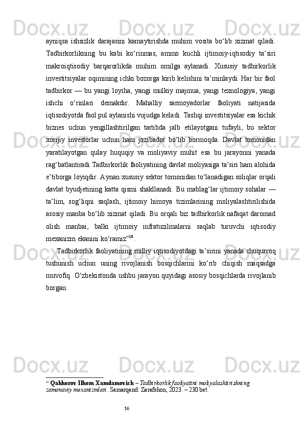 16ayniqsa   ishsizlik   darajasini   kamaytirishda   muhim   vosita   bo‘lib   xizmat   qiladi.
Tadbirkorlikning   bu   kabi   ko‘rinmas,   ammo   kuchli   ijtimoiy-iqtisodiy   ta’siri
makroiqtisodiy   barqarorlikda   muhim   omilga   aylanadi.   Xususiy   tadbirkorlik
investitsiyalar oqimining ichki bozorga kirib kelishini ta’minlaydi. Har bir faol
tadbirkor  —  bu yangi  loyiha,  yangi  mulkiy majmua,  yangi   texnologiya,  yangi
ishchi   o‘rinlari   demakdir.   Mahalliy   sarmoyadorlar   faoliyati   natijasida
iqtisodiyotda faol pul aylanishi vujudga keladi. Tashqi investitsiyalar esa kichik
biznes   uchun   yengillashtirilgan   tartibda   jalb   etilayotgani   tufayli,   bu   sektor
xorijiy   investorlar   uchun   ham   jozibador   bo‘lib   bormoqda.   Davlat   tomonidan
yaratilayotgan   qulay   huquqiy   va   moliyaviy   muhit   esa   bu   jarayonni   yanada
rag‘batlantiradi.Tadbirkorlik faoliyatining davlat moliyasiga ta’siri ham alohida
e’tiborga loyiqdir. Aynan xususiy sektor tomonidan to‘lanadigan soliqlar orqali
davlat byudjetining katta qismi  shakllanadi. Bu mablag‘lar ijtimoiy sohalar  —
ta’lim,   sog‘liqni   saqlash,   ijtimoiy   himoya   tizimlarining   moliyalashtirilishida
asosiy manba bo‘lib xizmat  qiladi. Bu orqali biz tadbirkorlik nafaqat  daromad
olish   manbai,   balki   ijtimoiy   infratuzilmalarni   saqlab   turuvchi   iqtisodiy
mexanizm ekanini ko‘ramiz ” 10
.
Tadbirkorlik faoliyatining milliy iqtisodiyotdagi ta’sirini yanada chuqurroq
tushunish   uchun   uning   rivojlanish   bosqichlarini   ko‘rib   chiqish   maqsadga
muvofiq. O‘zbekistonda ushbu jarayon quyidagi asosiy bosqichlarda rivojlanib
borgan:
10
  Qahhorov Ilhom Xamdamovich  –  Tadbirkorlik faoliyatini moliyalashtirishning 
zamonaviy mexanizmlari . Samarqand: Zarafshon, 2023. – 230 bet. 