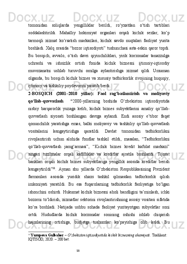 18tomonidan   soliqlarda   yengilliklar   berildi,   ro‘yxatdan   o‘tish   tartiblari
soddalashtirildi.   Mahalliy   hokimiyat   organlari   orqali   kichik   sexlar,   ko‘p
tarmoqli   xizmat   ko‘rsatish   markazlari,   kichik   savdo   nuqtalari   faoliyat   yurita
boshladi. Xalq orasida  “bozor  iqtisodiyoti”  tushunchasi  asta-sekin  qaror  topdi.
Bu   bosqich,   avvalo,   o‘tish   davri   qiyinchiliklari,   yirik   korxonalar   tanazzulga
uchrashi   va   ishsizlik   ortish   fonida   kichik   biznesni   ijtimoiy-iqtisodiy
muvozanatni   ushlab   turuvchi   omilga   aylantirishga   xizmat   qildi.   Umuman
olganda,   bu   bosqich   kichik   biznes   va   xususiy   tadbirkorlik   rivojining   huquqiy,
ijtimoiy va tashkiliy poydevorini yaratib berdi.
2-BOSQICH   (2001–2010   yillar):   Faol   rag‘batlantirish   va   moliyaviy
qo‘llab-quvvatlash     “ 2000-yillarning   boshida   O‘zbekiston   iqtisodiyotida
nisbiy   barqarorlik   yuzaga   kelib,   kichik   biznes   subyektlarini   amaliy   qo‘llab-
quvvatlash   siyosati   boshlangan   davrga   aylandi.   Endi   asosiy   e’tibor   faqat
qonunchilik   yaratishga   emas,   balki   moliyaviy   va   tashkiliy   qo‘llab-quvvatlash
vositalarini   kengaytirishga   qaratildi.   Davlat   tomonidan   tadbirkorlikni
rivojlantirish   uchun   alohida   fondlar   tashkil   etildi,   masalan,   “Tadbirkorlikni
qo‘llab-quvvatlash   jamg‘armasi”,   “Kichik   biznes   kredit   kafolat   markazi”
singari   tuzilmalar   orqali   kafilliklar   va   kreditlar   ajratila   boshlandi.   Tijorat
banklari   orqali   kichik   biznes   subyektlariga   yengillik   asosida   kreditlar   berish
kengaytirildi ” 11
.   Aynan   shu   yillarda   O‘zbekiston   Respublikasining   Prezident
farmonlari   asosida   yuridik   shaxs   tashkil   qilmasdan   tadbirkorlik   qilish
imkoniyati   yaratildi.   Bu   esa   fuqarolarning   tadbirkorlik   faoliyatiga   bo‘lgan
ishonchini  oshirdi.  Hukumat  kichik  biznesni   aholi   bandligini   ta’minlash,   ichki
bozorni  to‘ldirish,  xizmatlar  sektorini  rivojlantirishning  asosiy  vositasi  sifatida
ko‘ra   boshladi.   Natijada   ushbu   sohada   faoliyat   yuritayotgan   subyektlar   soni
ortdi.   Hududlarda   kichik   korxonalar   sonining   oshishi   ishlab   chiqarish
hajmlarining   ortishiga,   budjetga   tushumlar   ko‘payishiga   olib   keldi.   Bu
11
  Yusupova Gulbahor  –  O‘zbekiston iqtisodiyotida kichik biznesning ahamiyati . Toshkent: 
IQTISOD, 2020. – 200 bet. 