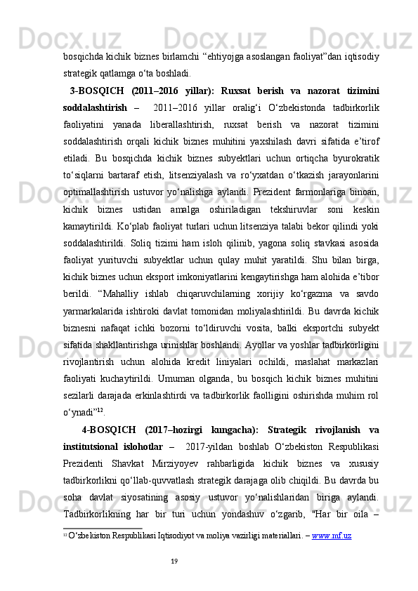 19bosqichda kichik biznes birlamchi “ehtiyojga asoslangan faoliyat”dan iqtisodiy
strategik qatlamga o‘ta boshladi.
  3-BOSQICH   (2011–2016   yillar):   Ruxsat   berish   va   nazorat   tizimini
soddalashtirish   –     2011–2016   yillar   oralig‘i   O‘zbekistonda   tadbirkorlik
faoliyatini   yanada   liberallashtirish,   ruxsat   berish   va   nazorat   tizimini
soddalashtirish   orqali   kichik   biznes   muhitini   yaxshilash   davri   sifatida   e’tirof
etiladi.   Bu   bosqichda   kichik   biznes   subyektlari   uchun   ortiqcha   byurokratik
to‘siqlarni   bartaraf   etish,   litsenziyalash   va   ro‘yxatdan   o‘tkazish   jarayonlarini
optimallashtirish   ustuvor   yo‘nalishga   aylandi.   Prezident   farmonlariga   binoan,
kichik   biznes   ustidan   amalga   oshiriladigan   tekshiruvlar   soni   keskin
kamaytirildi. Ko‘plab faoliyat turlari uchun litsenziya talabi bekor qilindi yoki
soddalashtirildi.   Soliq   tizimi   ham   isloh   qilinib,   yagona   soliq   stavkasi   asosida
faoliyat   yurituvchi   subyektlar   uchun   qulay   muhit   yaratildi.   Shu   bilan   birga,
kichik biznes uchun eksport imkoniyatlarini kengaytirishga ham alohida e’tibor
berildi.   “ Mahalliy   ishlab   chiqaruvchilarning   xorijiy   ko‘rgazma   va   savdo
yarmarkalarida   ishtiroki   davlat   tomonidan   moliyalashtirildi.   Bu   davrda   kichik
biznesni   nafaqat   ichki   bozorni   to‘ldiruvchi   vosita,   balki   eksportchi   subyekt
sifatida shakllantirishga urinishlar boshlandi. Ayollar va yoshlar tadbirkorligini
rivojlantirish   uchun   alohida   kredit   liniyalari   ochildi,   maslahat   markazlari
faoliyati   kuchaytirildi.   Umuman   olganda,   bu   bosqich   kichik   biznes   muhitini
sezilarli  darajada  erkinlashtirdi   va  tadbirkorlik  faolligini  oshirishda   muhim   rol
o‘ynadi ” 12
.
  4-BOSQICH   (2017–hozirgi   kungacha):   Strategik   rivojlanish   va
institutsional   islohotlar   –     2017-yildan   boshlab   O‘zbekiston   Respublikasi
Prezidenti   Shavkat   Mirziyoyev   rahbarligida   kichik   biznes   va   xususiy
tadbirkorlikni qo‘llab-quvvatlash strategik darajaga olib chiqildi. Bu davrda bu
soha   davlat   siyosatining   asosiy   ustuvor   yo‘nalishlaridan   biriga   aylandi.
Tadbirkorlikning   har   bir   turi   uchun   yondashuv   o‘zgarib,   "Har   bir   oila   –
12
  O‘zbekiston Respublikasi Iqtisodiyot va moliya vazirligi materiallari. –  www.mf.uz 