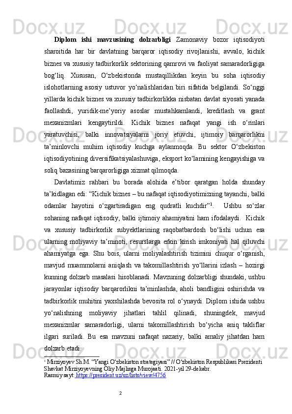 2Diplom   ishi   mavzusining   dolzarbligi   Zamonaviy   bozor   iqtisodiyoti
sharoitida   har   bir   davlatning   barqaror   iqtisodiy   rivojlanishi,   avvalo,   kichik
biznes va xususiy tadbirkorlik sektorining qamrovi va faoliyat samaradorligiga
bog‘liq.   Xususan,   O‘zbekistonda   mustaqillikdan   keyin   bu   soha   iqtisodiy
islohotlarning   asosiy   ustuvor   yo‘nalishlaridan   biri   sifatida   belgilandi.   So‘nggi
yillarda kichik biznes va xususiy tadbirkorlikka nisbatan davlat siyosati yanada
faollashdi,   yuridik-me’yoriy   asoslar   mustahkamlandi,   kreditlash   va   grant
mexanizmlari   kengaytirildi.   Kichik   biznes   nafaqat   yangi   ish   o‘rinlari
yaratuvchisi,   balki   innovatsiyalarni   joriy   etuvchi,   ijtimoiy   barqarorlikni
ta’minlovchi   muhim   iqtisodiy   kuchga   aylanmoqda.   Bu   sektor   O‘zbekiston
iqtisodiyotining diversifikatsiyalashuviga, eksport ko‘lamining kengayishiga va
soliq bazasining barqarorligiga xizmat qilmoqda.
Davlatimiz   rahbari   bu   borada   alohida   e’tibor   qaratgan   holda   shunday
ta’kidlagan edi: “Kichik biznes – bu nafaqat iqtisodiyotimizning tayanchi, balki
odamlar   hayotini   o‘zgartiradigan   eng   qudratli   kuchdir” 1
.     Ushbu   so‘zlar
sohaning  nafaqat  iqtisodiy,  balki   ijtimoiy  ahamiyatini  ham   ifodalaydi.   Kichik
va   xususiy   tadbirkorlik   subyektlarining   raqobatbardosh   bo‘lishi   uchun   esa
ularning   moliyaviy   ta’minoti,   resurslarga   erkin   kirish   imkoniyati   hal   qiluvchi
ahamiyatga   ega.   Shu   bois,   ularni   moliyalashtirish   tizimini   chuqur   o‘rganish,
mavjud   muammolarni   aniqlash   va   takomillashtirish   yo‘llarini   izlash   –   hozirgi
kunning dolzarb masalasi  hisoblanadi. Mavzuning  dolzarbligi  shundaki, ushbu
jarayonlar   iqtisodiy   barqarorlikni   ta’minlashda,   aholi   bandligini   oshirishda   va
tadbirkorlik muhitini yaxshilashda  bevosita rol o‘ynaydi. Diplom  ishida ushbu
yo‘nalishning   moliyaviy   jihatlari   tahlil   qilinadi,   shuningdek,   mavjud
mexanizmlar   samaradorligi,   ularni   takomillashtirish   bo‘yicha   aniq   takliflar
ilgari   suriladi.   Bu   esa   mavzuni   nafaqat   nazariy,   balki   amaliy   jihatdan   ham
dolzarb etadi.
1
  Mirziyoyev Sh.M. “Yangi O‘zbekiston strategiyasi” // O‘zbekiston Respublikasi Prezidenti 
Shavkat Mirziyoyevning Oliy Majlisga Murojaati. 2021-yil 29-dekabr.
Rasmiy sayt:  https://president.uz/uz/lists/view/4756 