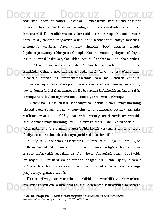 20tadbirkor",   "Ayollar   daftari",   "Yoshlar   –   kelajagimiz"   kabi   amaliy   dasturlar
orqali   moliyaviy,   tashkiliy   va   psixologik   qo‘llab-quvvatlash   mexanizmlari
kengaytirildi. Kredit olish mexanizmlari soddalashtirildi, raqamli texnologiyalar
joriy   etildi,   elektron   ro‘yxatdan   o‘tish,   soliq   hisobotlarini   onlayn   topshirish
imkoniyati   yaratildi.   Davlat-xususiy   sheriklik   (PPP)   asosida   hududiy
loyihalarga xususiy sektor jalb etilmoqda. Kichik biznesning eksport salohiyati
oshirilib,   yangi   logistika   yo‘nalishlari   ochildi.   Raqobat   muhitini   shakllantirish
uchun   Monopoliya   qarshi   kurashish   qo‘mitasi   faol   islohotlar   olib   bormoqda.
Endilikda   kichik   biznes   nafaqat   iqtisodiy   omil,   balki   ijtimoiy   o‘zgarishlar,
fuqarolik   jamiyatining   mustahkamlanishida   ham   faol   ishtirok   etmoqda.
Innovatsion   iqtisodiyot,   startaplar,   texnoparklar,   klasterlar   ham   aynan   xususiy
sektor doirasida faol shakllanmoqda. Bu bosqichda tadbirkorlik madaniyati ildiz
otmoqda va u davlatning muvozanatli taraqqiyotiga xizmat qilmoqda.
“ O‘zbekiston   Respublikasi   iqtisodiyotida   kichik   biznes   subyektlarining
eksport   faoliyatidagi   ulushi   yildan-yilga   ortib   bormoqda.   Rasmiy   statistika
ma’lumotlariga   ko‘ra,   2023-yil   yakunida   umumiy   tashqi   savdo   aylanmasida
kichik biznes subyektlarining ulushi 27 foizdan oshdi. Ushbu ko‘rsatkich 2020-
yilga nisbatan  5  foiz  punktga  yuqori   bo‘lib,  kichik korxonalar  tashqi  iqtisodiy
faoliyatda tobora faol ishtirok etayotganidan dalolat beradi ” 13
.
2023-yilda   O‘zbekiston   eksportining   umumiy   hajmi   23,8   milliard   AQSh
dollarini   tashkil   etdi.   Shundan   6,5   milliard   dollardan   ortig‘i   kichik   biznes   va
xususiy   tadbirkorlik   subyektlariga   to‘g‘ri   keldi.   Taqqoslash   uchun,   2018-yilda
bu   raqam   3,2   milliard   dollar   atrofida   bo‘lgan   edi.   Ushbu   ijobiy   dinamik
ko‘rsatkich   kichik   biznes   eksport   salohiyatining   yildan-yilga   ikki   baravarga
yaqin ortayotganini bildiradi.
Eksport   qilinayotgan   mahsulotlar   tarkibida   to‘qimachilik   va   tikuv-trikotaj
mahsulotlari yetakchi o‘rinni egallab, kichik tadbirkorlik subyektlari tomonidan
13
  Odilov Sirojiddin  –  Tadbirkorlikni rivojlantirishda davlat qo‘llab-quvvatlash 
mexanizmlari . Namangan: Ilm ziyo, 2021. – 240 bet. 