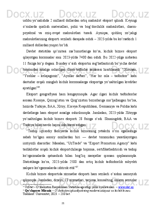 21ushbu yo‘nalishda 2 milliard dollardan ortiq mahsulot eksport qilindi. Keyingi
o‘rinlarda   qurilish   materiallari,   poliz   va   bog‘dorchilik   mahsulotlari,   charm-
poyabzal   va   oziq-ovqat   mahsulotlari   turadi.   Ayniqsa,   qishloq   xo‘jaligi
mahsulotlarining eksporti sezilarli darajada oshdi – 2023-yilda bu ko‘rsatkich 1
milliard dollardan yuqori bo‘ldi.
Davlat   statistika   qo‘mitasi   ma’lumotlariga   ko‘ra,   kichik   biznes   eksport
qilayotgan korxonalar soni 2023-yilda 7400 dan oshdi. Bu 2022-yilga nisbatan
11 foizga ko‘p degani. Bunday o‘sish eksportni rag‘batlantirish bo‘yicha davlat
tomonidan   amalga   oshirilgan   chora-tadbirlar   samarasi   hisoblanadi.   “ Xususan,
“Yoshlar   –   kelajagimiz”,   “Ayollar   daftari”,   “Har   bir   oila   –   tadbirkor”   kabi
dasturlar   orqali   minglab   kichik  korxonalarga  eksportga   yo‘naltirilgan   kreditlar
ajratilgan ” 14
.
Eksport   geografiyasi   ham   kengaymoqda.   Agar   ilgari   kichik   tadbirkorlar
asosan   Rossiya,   Qozog‘iston   va   Qirg‘iziston   bozorlariga   mo‘ljallangan   bo‘lsa,
hozirda Turkiya, BAA, Xitoy, Koreya Respublikasi, Germaniya va Polsha kabi
davlatlarga   ham   eksport   amalga   oshirilmoqda.   Jumladan,   2023-yilda   Xitoyga
yo‘naltirilgan   kichik   biznes   eksporti   28   foizga   o‘sdi.   Shuningdek,   BAA   va
Turkiya bilan savdo hajmi ikki karra oshgan.
“ Tashqi   iqtisodiy   faoliyatda   kichik   biznesning   yetakchi   o‘rin   egallashiga
sabab   bo‘lgan   asosiy   omillardan   biri   —   davlat   tomonidan   yaratilayotgan
imtiyozli  sharoitlar.  Masalan,   “UzTrade”   va  “Export   Promotion  Agency”   kabi
tashkilotlar   orqali   kichik   eksportchilarga   bojxona,   sertifikatlashtirish   va   tashqi
ko‘rgazmalarda   qatnashish   bilan   bog‘liq   xarajatlar   qisman   qoplanmoqda.
Statistikaga   ko‘ra,   2023-yilda   2500   dan   ortiq   kichik   tadbirkorlik   subyekti
xalqaro ko‘rgazmalarda ishtirok etdi ” 15
.
Kichik biznes eksportida xizmatlar eksporti ham sezilarli  o‘sishni  namoyish
qilmoqda. Jumladan, dizayn, IT xizmatlari, tarjima, konsalting, onlayn servislar
14
  UzStat – O‘zbekiston Respublikasi Statistika agentligi yillik byulletenlari. –  www.stat.uz
15
  Qo‘chqorov Miraziz  –  O‘zbekiston iqtisodiyotining modernizatsiyasi va kichik biznes . 
Toshkent: Universitet, 2023. – 210 bet. 