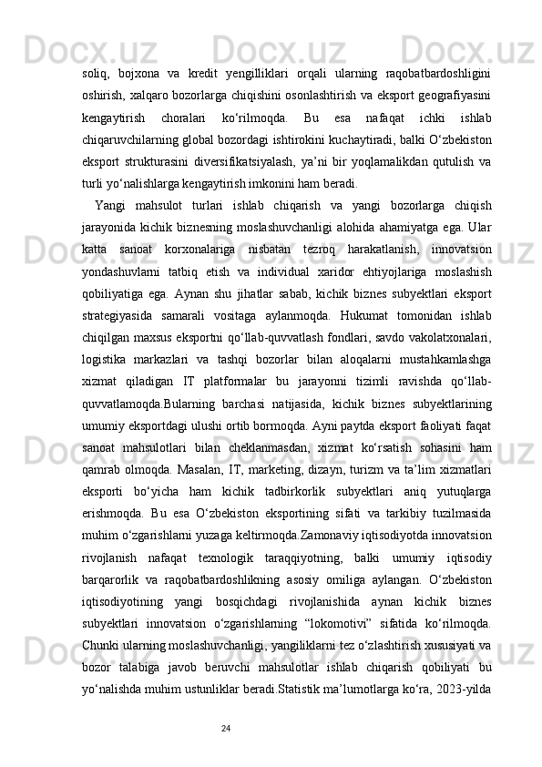 24soliq,   bojxona   va   kredit   yengilliklari   orqali   ularning   raqobatbardoshligini
oshirish, xalqaro bozorlarga chiqishini osonlashtirish va eksport geografiyasini
kengaytirish   choralari   ko‘rilmoqda.   Bu   esa   nafaqat   ichki   ishlab
chiqaruvchilarning global bozordagi ishtirokini kuchaytiradi, balki O‘zbekiston
eksport   strukturasini   diversifikatsiyalash,   ya’ni   bir   yoqlamalikdan   qutulish   va
turli yo‘nalishlarga kengaytirish imkonini ham beradi.
Yangi   mahsulot   turlari   ishlab   chiqarish   va   yangi   bozorlarga   chiqish
jarayonida   kichik   biznesning   moslashuvchanligi   alohida   ahamiyatga   ega.   Ular
katta   sanoat   korxonalariga   nisbatan   tezroq   harakatlanish,   innovatsion
yondashuvlarni   tatbiq   etish   va   individual   xaridor   ehtiyojlariga   moslashish
qobiliyatiga   ega.   Aynan   shu   jihatlar   sabab,   kichik   biznes   subyektlari   eksport
strategiyasida   samarali   vositaga   aylanmoqda.   Hukumat   tomonidan   ishlab
chiqilgan maxsus eksportni qo‘llab-quvvatlash fondlari, savdo vakolatxonalari,
logistika   markazlari   va   tashqi   bozorlar   bilan   aloqalarni   mustahkamlashga
xizmat   qiladigan   IT   platformalar   bu   jarayonni   tizimli   ravishda   qo‘llab-
quvvatlamoqda.Bularning   barchasi   natijasida,   kichik   biznes   subyektlarining
umumiy eksportdagi ulushi ortib bormoqda. Ayni paytda eksport faoliyati faqat
sanoat   mahsulotlari   bilan   cheklanmasdan,   xizmat   ko‘rsatish   sohasini   ham
qamrab   olmoqda.   Masalan,   IT,   marketing,   dizayn,   turizm   va   ta’lim   xizmatlari
eksporti   bo‘yicha   ham   kichik   tadbirkorlik   subyektlari   aniq   yutuqlarga
erishmoqda.   Bu   esa   O‘zbekiston   eksportining   sifati   va   tarkibiy   tuzilmasida
muhim o‘zgarishlarni yuzaga keltirmoqda.Zamonaviy iqtisodiyotda innovatsion
rivojlanish   nafaqat   texnologik   taraqqiyotning,   balki   umumiy   iqtisodiy
barqarorlik   va   raqobatbardoshlikning   asosiy   omiliga   aylangan.   O‘zbekiston
iqtisodiyotining   yangi   bosqichdagi   rivojlanishida   aynan   kichik   biznes
subyektlari   innovatsion   o‘zgarishlarning   “lokomotivi”   sifatida   ko‘rilmoqda.
Chunki ularning moslashuvchanligi, yangiliklarni tez o‘zlashtirish xususiyati va
bozor   talabiga   javob   beruvchi   mahsulotlar   ishlab   chiqarish   qobiliyati   bu
yo‘nalishda muhim ustunliklar beradi.Statistik ma’lumotlarga ko‘ra, 2023-yilda 