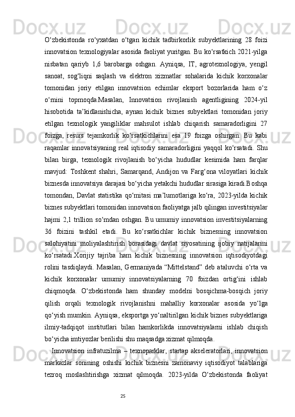25O‘zbekistonda   ro‘yxatdan   o‘tgan   kichik   tadbirkorlik   subyektlarining   28   foizi
innovatsion texnologiyalar asosida faoliyat yuritgan. Bu ko‘rsatkich 2021-yilga
nisbatan   qariyb   1,6   barobarga   oshgan.   Ayniqsa,   IT,   agrotexnologiya,   yengil
sanoat,   sog‘liqni   saqlash   va   elektron   xizmatlar   sohalarida   kichik   korxonalar
tomonidan   joriy   etilgan   innovatsion   echimlar   eksport   bozorlarida   ham   o‘z
o‘rnini   topmoqda.Masalan,   Innovatsion   rivojlanish   agentligining   2024-yil
hisobotida   ta’kidlanishicha,   aynan   kichik   biznes   subyektlari   tomonidan   joriy
etilgan   texnologik   yangiliklar   mahsulot   ishlab   chiqarish   samaradorligini   27
foizga,   resurs   tejamkorlik   ko‘rsatkichlarini   esa   19   foizga   oshirgan.   Bu   kabi
raqamlar  innovatsiyaning real iqtisodiy samaradorligini yaqqol ko‘rsatadi. Shu
bilan   birga,   texnologik   rivojlanish   bo‘yicha   hududlar   kesimida   ham   farqlar
mavjud:   Toshkent   shahri,   Samarqand,   Andijon   va   Farg‘ona   viloyatlari   kichik
biznesda innovatsiya darajasi bo‘yicha yetakchi hududlar sirasiga kiradi.Boshqa
tomondan,  Davlat   statistika   qo‘mitasi   ma’lumotlariga   ko‘ra,  2023-yilda  kichik
biznes subyektlari tomonidan innovatsion faoliyatga jalb qilingan investitsiyalar
hajmi  2,1 trillion so‘mdan oshgan.  Bu umumiy innovatsion investitsiyalarning
36   foizini   tashkil   etadi.   Bu   ko‘rsatkichlar   kichik   biznesning   innovatsion
salohiyatini   moliyalashtirish   borasidagi   davlat   siyosatining   ijobiy   natijalarini
ko‘rsatadi.Xorijiy   tajriba   ham   kichik   biznesning   innovatsion   iqtisodiyotdagi
rolini   tasdiqlaydi.   Masalan,   Germaniyada   “Mittelstand”   deb   ataluvchi   o‘rta   va
kichik   korxonalar   umumiy   innovatsiyalarning   70   foizdan   ortig‘ini   ishlab
chiqmoqda.   O‘zbekistonda   ham   shunday   modelni   bosqichma-bosqich   joriy
qilish   orqali   texnologik   rivojlanishni   mahalliy   korxonalar   asosida   yo‘lga
qo‘yish mumkin. Ayniqsa, eksportga yo‘naltirilgan kichik biznes subyektlariga
ilmiy-tadqiqot   institutlari   bilan   hamkorlikda   innovatsiyalarni   ishlab   chiqish
bo‘yicha imtiyozlar berilishi shu maqsadga xizmat qilmoqda.
Innovatsion   infratuzilma   –   texnoparklar,   startap   akseleratorlari,   innovatsion
markazlar   sonining   oshishi   kichik   biznesni   zamonaviy   iqtisodiyot   talablariga
tezroq   moslashtirishga   xizmat   qilmoqda.   2023-yilda   O‘zbekistonda   faoliyat 