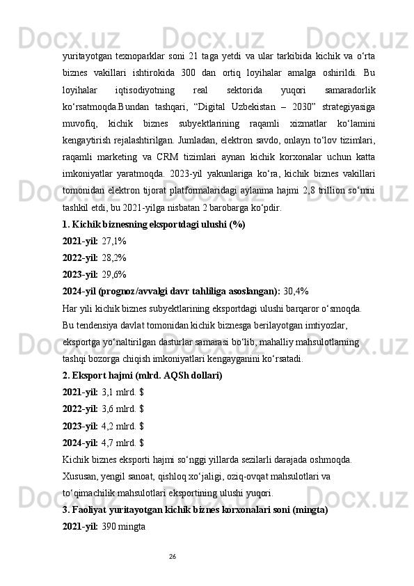 26yuritayotgan   texnoparklar   soni   21   taga   yetdi   va   ular   tarkibida   kichik   va   o‘rta
biznes   vakillari   ishtirokida   300   dan   ortiq   loyihalar   amalga   oshirildi.   Bu
loyihalar   iqtisodiyotning   real   sektorida   yuqori   samaradorlik
ko‘rsatmoqda.Bundan   tashqari,   “Digital   Uzbekistan   –   2030”   strategiyasiga
muvofiq,   kichik   biznes   subyektlarining   raqamli   xizmatlar   ko‘lamini
kengaytirish rejalashtirilgan. Jumladan, elektron savdo, onlayn to‘lov tizimlari,
raqamli   marketing   va   CRM   tizimlari   aynan   kichik   korxonalar   uchun   katta
imkoniyatlar   yaratmoqda.   2023-yil   yakunlariga   ko‘ra,   kichik   biznes   vakillari
tomonidan elektron tijorat  platformalaridagi   aylanma  hajmi  2,8  trillion so‘mni
tashkil etdi, bu 2021-yilga nisbatan 2 barobarga ko‘pdir.
1.  Kichik biznesning eksportdagi ulushi (%)
2021-yil:  27,1%
2022-yil:  28,2%
2023-yil:  29,6%
2024-yil (prognoz/avvalgi davr tahliliga asoslangan):  30,4%
Har yili kichik biznes subyektlarining eksportdagi ulushi barqaror o‘smoqda. 
Bu tendensiya davlat tomonidan kichik biznesga berilayotgan imtiyozlar, 
eksportga yo‘naltirilgan dasturlar samarasi bo‘lib, mahalliy mahsulotlarning 
tashqi bozorga chiqish imkoniyatlari kengayganini ko‘rsatadi.
2.  Eksport hajmi (mlrd. AQSh dollari)
2021-yil:  3,1 mlrd. $
2022-yil:  3,6 mlrd. $
2023-yil:  4,2 mlrd. $
2024-yil:  4,7 mlrd. $
Kichik biznes eksporti hajmi so‘nggi yillarda sezilarli darajada oshmoqda. 
Xususan, yengil sanoat, qishloq xo‘jaligi, oziq-ovqat mahsulotlari va 
to‘qimachilik mahsulotlari eksportining ulushi yuqori.
3.  Faoliyat yuritayotgan kichik biznes korxonalari soni (mingta)
2021-yil:  390 mingta 