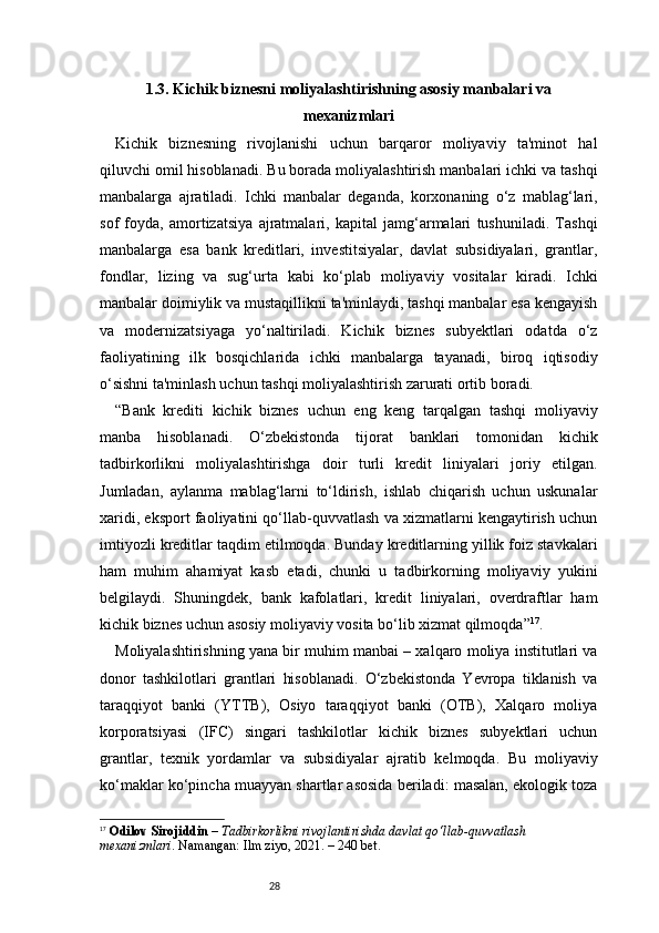 281.3. Kichik biznesni moliyalashtirishning asosiy manbalari va
mexanizmlari
Kichik   biznesning   rivojlanishi   uchun   barqaror   moliyaviy   ta'minot   hal
qiluvchi omil hisoblanadi. Bu borada moliyalashtirish manbalari ichki va tashqi
manbalarga   ajratiladi.   Ichki   manbalar   deganda,   korxonaning   o‘z   mablag‘lari,
sof   foyda,   amortizatsiya   ajratmalari,   kapital   jamg‘armalari   tushuniladi.   Tashqi
manbalarga   esa   bank   kreditlari,   investitsiyalar,   davlat   subsidiyalari,   grantlar,
fondlar,   lizing   va   sug‘urta   kabi   ko‘plab   moliyaviy   vositalar   kiradi.   Ichki
manbalar doimiylik va mustaqillikni ta'minlaydi, tashqi manbalar esa kengayish
va   modernizatsiyaga   yo‘naltiriladi.   Kichik   biznes   subyektlari   odatda   o‘z
faoliyatining   ilk   bosqichlarida   ichki   manbalarga   tayanadi,   biroq   iqtisodiy
o‘sishni ta'minlash uchun tashqi moliyalashtirish zarurati ortib boradi.
“ Bank   krediti   kichik   biznes   uchun   eng   keng   tarqalgan   tashqi   moliyaviy
manba   hisoblanadi.   O‘zbekistonda   tijorat   banklari   tomonidan   kichik
tadbirkorlikni   moliyalashtirishga   doir   turli   kredit   liniyalari   joriy   etilgan.
Jumladan,   aylanma   mablag‘larni   to‘ldirish,   ishlab   chiqarish   uchun   uskunalar
xaridi, eksport faoliyatini qo‘llab-quvvatlash va xizmatlarni kengaytirish uchun
imtiyozli kreditlar taqdim etilmoqda. Bunday kreditlarning yillik foiz stavkalari
ham   muhim   ahamiyat   kasb   etadi,   chunki   u   tadbirkorning   moliyaviy   yukini
belgilaydi.   Shuningdek,   bank   kafolatlari,   kredit   liniyalari,   overdraftlar   ham
kichik biznes uchun asosiy moliyaviy vosita bo‘lib xizmat qilmoqda ” 17
.
Moliyalashtirishning yana bir muhim manbai – xalqaro moliya institutlari va
donor   tashkilotlari   grantlari   hisoblanadi.   O‘zbekistonda   Yevropa   tiklanish   va
taraqqiyot   banki   (YTTB),   Osiyo   taraqqiyot   banki   (OTB),   Xalqaro   moliya
korporatsiyasi   (IFC)   singari   tashkilotlar   kichik   biznes   subyektlari   uchun
grantlar,   texnik   yordamlar   va   subsidiyalar   ajratib   kelmoqda.   Bu   moliyaviy
ko‘maklar ko‘pincha muayyan shartlar asosida beriladi: masalan, ekologik toza
17
  Odilov Sirojiddin  –  Tadbirkorlikni rivojlantirishda davlat qo‘llab-quvvatlash 
mexanizmlari . Namangan: Ilm ziyo, 2021. – 240 bet. 