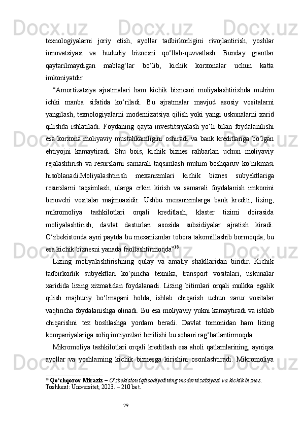 29texnologiyalarni   joriy   etish,   ayollar   tadbirkorligini   rivojlantirish,   yoshlar
innovatsiyasi   va   hududiy   biznesni   qo‘llab-quvvatlash.   Bunday   grantlar
qaytarilmaydigan   mablag‘lar   bo‘lib,   kichik   korxonalar   uchun   katta
imkoniyatdir.
“ Amortizatsiya   ajratmalari   ham   kichik   biznesni   moliyalashtirishda   muhim
ichki   manba   sifatida   ko‘riladi.   Bu   ajratmalar   mavjud   asosiy   vositalarni
yangilash, texnologiyalarni  modernizatsiya  qilish  yoki  yangi  uskunalarni  xarid
qilishda   ishlatiladi.   Foydaning   qayta   investitsiyalash   yo‘li   bilan   foydalanilishi
esa   korxona   moliyaviy   mustahkamligini   oshiradi   va   bank   kreditlariga   bo‘lgan
ehtiyojni   kamaytiradi.   Shu   bois,   kichik   biznes   rahbarlari   uchun   moliyaviy
rejalashtirish   va   resurslarni   samarali   taqsimlash   muhim   boshqaruv   ko‘nikmasi
hisoblanadi.Moliyalashtirish   mexanizmlari   kichik   biznes   subyektlariga
resurslarni   taqsimlash,   ularga   erkin   kirish   va   samarali   foydalanish   imkonini
beruvchi   vositalar   majmuasidir.   Ushbu   mexanizmlarga   bank   krediti,   lizing,
mikromoliya   tashkilotlari   orqali   kreditlash,   klaster   tizimi   doirasida
moliyalashtirish,   davlat   dasturlari   asosida   subsidiyalar   ajratish   kiradi.
O‘zbekistonda ayni paytda bu mexanizmlar tobora takomillashib bormoqda, bu
esa kichik biznesni yanada faollashtirmoqda ” 18
.
Lizing   moliyalashtirishning   qulay   va   amaliy   shakllaridan   biridir.   Kichik
tadbirkorlik   subyektlari   ko‘pincha   texnika,   transport   vositalari,   uskunalar
xaridida   lizing   xizmatidan   foydalanadi.   Lizing   bitimlari   orqali   mulkka   egalik
qilish   majburiy   bo‘lmagani   holda,   ishlab   chiqarish   uchun   zarur   vositalar
vaqtincha foydalanishga olinadi. Bu esa moliyaviy yukni kamaytiradi va ishlab
chiqarishni   tez   boshlashga   yordam   beradi.   Davlat   tomonidan   ham   lizing
kompaniyalariga soliq imtiyozlari berilishi bu sohani rag‘batlantirmoqda.
Mikromoliya tashkilotlari orqali kreditlash esa aholi qatlamlarining, ayniqsa
ayollar   va   yoshlarning   kichik   biznesga   kirishini   osonlashtiradi.   Mikromoliya
18
  Qo‘chqorov Miraziz  –  O‘zbekiston iqtisodiyotining modernizatsiyasi va kichik biznes . 
Toshkent: Universitet, 2023. – 210 bet. 
