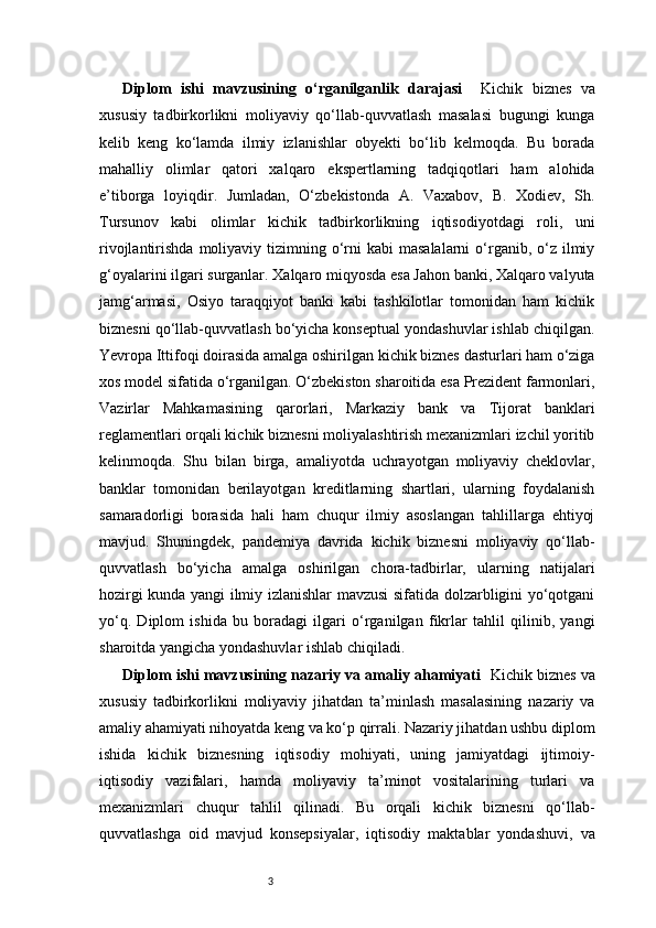 3Diplom   ishi   mavzusining   o‘rganilganlik   darajasi     Kichik   biznes   va
xususiy   tadbirkorlikni   moliyaviy   qo‘llab-quvvatlash   masalasi   bugungi   kunga
kelib   keng   ko‘lamda   ilmiy   izlanishlar   obyekti   bo‘lib   kelmoqda.   Bu   borada
mahalliy   olimlar   qatori   xalqaro   ekspertlarning   tadqiqotlari   ham   alohida
e’tiborga   loyiqdir.   Jumladan,   O‘zbekistonda   A.   Vaxabov,   B.   Xodiev,   Sh.
Tursunov   kabi   olimlar   kichik   tadbirkorlikning   iqtisodiyotdagi   roli,   uni
rivojlantirishda  moliyaviy tizimning o‘rni   kabi   masalalarni  o‘rganib, o‘z ilmiy
g‘oyalarini ilgari surganlar. Xalqaro miqyosda esa Jahon banki, Xalqaro valyuta
jamg‘armasi,   Osiyo   taraqqiyot   banki   kabi   tashkilotlar   tomonidan   ham   kichik
biznesni qo‘llab-quvvatlash bo‘yicha konseptual yondashuvlar ishlab chiqilgan.
Yevropa Ittifoqi doirasida amalga oshirilgan kichik biznes dasturlari ham o‘ziga
xos model sifatida o‘rganilgan. O‘zbekiston sharoitida esa Prezident farmonlari,
Vazirlar   Mahkamasining   qarorlari,   Markaziy   bank   va   Tijorat   banklari
reglamentlari orqali kichik biznesni moliyalashtirish mexanizmlari izchil yoritib
kelinmoqda.   Shu   bilan   birga,   amaliyotda   uchrayotgan   moliyaviy   cheklovlar,
banklar   tomonidan   berilayotgan   kreditlarning   shartlari,   ularning   foydalanish
samaradorligi   borasida   hali   ham   chuqur   ilmiy   asoslangan   tahlillarga   ehtiyoj
mavjud.   Shuningdek,   pandemiya   davrida   kichik   biznesni   moliyaviy   qo‘llab-
quvvatlash   bo‘yicha   amalga   oshirilgan   chora-tadbirlar,   ularning   natijalari
hozirgi kunda yangi ilmiy izlanishlar mavzusi sifatida dolzarbligini yo‘qotgani
yo‘q.   Diplom   ishida   bu   boradagi   ilgari   o‘rganilgan   fikrlar   tahlil   qilinib,   yangi
sharoitda yangicha yondashuvlar ishlab chiqiladi.
Diplom ishi mavzusining nazariy va amaliy ahamiyati     Kichik biznes va
xususiy   tadbirkorlikni   moliyaviy   jihatdan   ta’minlash   masalasining   nazariy   va
amaliy ahamiyati nihoyatda keng va ko‘p qirrali. Nazariy jihatdan ushbu diplom
ishida   kichik   biznesning   iqtisodiy   mohiyati,   uning   jamiyatdagi   ijtimoiy-
iqtisodiy   vazifalari,   hamda   moliyaviy   ta’minot   vositalarining   turlari   va
mexanizmlari   chuqur   tahlil   qilinadi.   Bu   orqali   kichik   biznesni   qo‘llab-
quvvatlashga   oid   mavjud   konsepsiyalar,   iqtisodiy   maktablar   yondashuvi,   va 