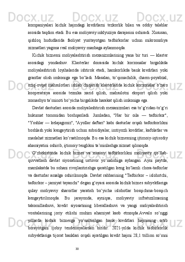 30kompaniyalari   kichik   hajmdagi   kreditlarni   tezkorlik   bilan   va   oddiy   talablar
asosida taqdim etadi. Bu esa moliyaviy inklyuziya darajasini oshiradi. Xususan,
qishloq   hududlarida   faoliyat   yuritayotgan   tadbirkorlar   uchun   mikromoliya
xizmatlari yagona real moliyaviy manbaga aylanmoqda.
Kichik   biznesni   moliyalashtirish   mexanizmlarining   yana   bir   turi   —   klaster
asosidagi   yondashuv.   Klasterlar   doirasida   kichik   korxonalar   birgalikda
moliyalashtirish   loyihalarida   ishtirok   etadi,   hamkorlikda   bank   kreditlari   yoki
grantlar   olish   imkoniga   ega   bo‘ladi.   Masalan,   to‘qimachilik,   charm-poyabzal,
oziq-ovqat  mahsulotlari   ishlab  chiqarish  klasterlarida  kichik korxonalar  o‘zaro
kooperatsiya   asosida   texnika   xarid   qilish,   mahsulotni   eksport   qilish   yoki
xomashyo ta’minoti bo‘yicha birgalikda harakat qilish imkoniga ega.
Davlat dasturlari asosida moliyalashtirish mexanizmlari esa to‘g‘ridan-to‘g‘ri
hukumat   tomonidan   boshqariladi.   Jumladan,   "Har   bir   oila   —   tadbirkor",
"Yoshlar — kelajagimiz", "Ayollar daftari" kabi  dasturlar orqali tadbirkorlikni
boshlash yoki kengaytirish uchun subsidiyalar, imtiyozli kreditlar, kafolatlar va
maslahat xizmatlari ko‘rsatilmoqda. Bu esa kichik biznesning ijtimoiy-iqtisodiy
ahamiyatini oshirib, ijtimoiy tenglikni ta’minlashga xizmat qilmoqda.
O‘zbekistonda   kichik   biznes   va   xususiy   tadbirkorlikni   moliyaviy   qo‘llab-
quvvatlash   davlat   siyosatining   ustuvor   yo‘nalishiga   aylangan.   Ayni   paytda,
mamlakatda bu sohani rivojlantirishga qaratilgan keng ko‘lamli chora-tadbirlar
va  dasturlar   amalga   oshirilmoqda.   Davlat   rahbarining   "Tadbirkor   –   islohotchi,
tadbirkor – jamiyat tayanchi" degan g‘oyasi asosida kichik biznes subyektlariga
qulay   moliyaviy   sharoitlar   yaratish   bo‘yicha   islohotlar   bosqichma-bosqich
kengaytirilmoqda.   Bu   jarayonda,   ayniqsa,   moliyaviy   infratuzilmaning
takomillashuvi,   kredit   siyosatining   liberallashuvi   va   yangi   moliyalashtirish
vositalarining   joriy   etilishi   muhim   ahamiyat   kasb   etmoqda.Avvalo   so‘nggi
yillarda   kichik   biznesga   yo‘naltirilgan   bank   kreditlari   hajmining   ortib
borayotgani   ijobiy   tendensiyalardan   biridir.   2021-yilda   kichik   tadbirkorlik
subyektlariga tijorat  banklari  orqali  ajratilgan kredit hajmi  28,1 trillion so‘mni 