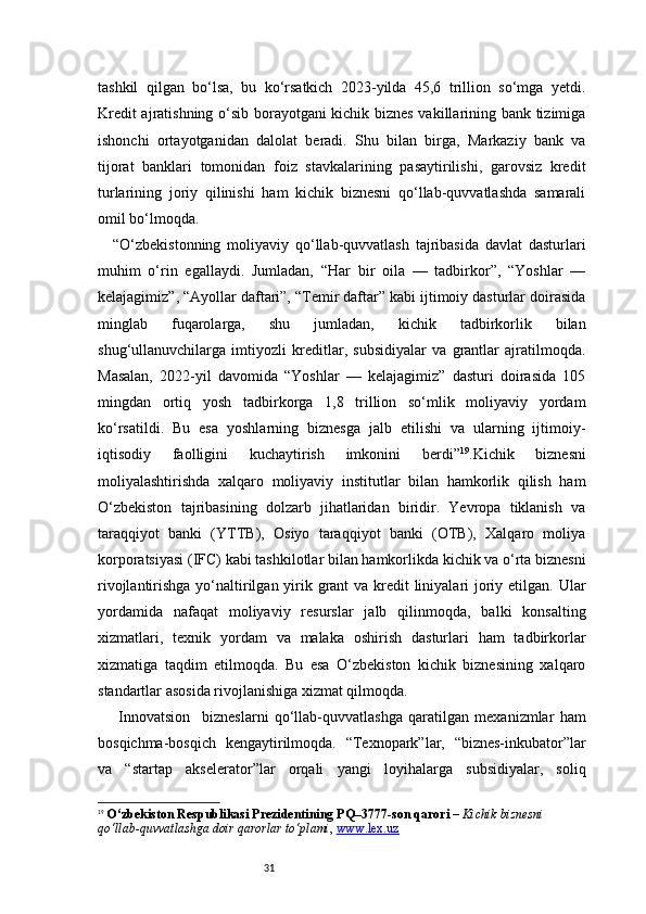31tashkil   qilgan   bo‘lsa,   bu   ko‘rsatkich   2023-yilda   45,6   trillion   so‘mga   yetdi.
Kredit ajratishning o‘sib borayotgani kichik biznes vakillarining bank tizimiga
ishonchi   ortayotganidan   dalolat   beradi.   Shu   bilan   birga,   Markaziy   bank   va
tijorat   banklari   tomonidan   foiz   stavkalarining   pasaytirilishi,   garovsiz   kredit
turlarining   joriy   qilinishi   ham   kichik   biznesni   qo‘llab-quvvatlashda   samarali
omil bo‘lmoqda.
“ O‘zbekistonning   moliyaviy   qo‘llab-quvvatlash   tajribasida   davlat   dasturlari
muhim   o‘rin   egallaydi.   Jumladan,   “Har   bir   oila   —   tadbirkor”,   “Yoshlar   —
kelajagimiz”, “Ayollar daftari”, “Temir daftar” kabi ijtimoiy dasturlar doirasida
minglab   fuqarolarga,   shu   jumladan,   kichik   tadbirkorlik   bilan
shug‘ullanuvchilarga   imtiyozli   kreditlar,   subsidiyalar   va   grantlar   ajratilmoqda.
Masalan,   2022-yil   davomida   “Yoshlar   —   kelajagimiz”   dasturi   doirasida   105
mingdan   ortiq   yosh   tadbirkorga   1,8   trillion   so‘mlik   moliyaviy   yordam
ko‘rsatildi.   Bu   esa   yoshlarning   biznesga   jalb   etilishi   va   ularning   ijtimoiy-
iqtisodiy   faolligini   kuchaytirish   imkonini   berdi ” 19
.Kichik   biznesni
moliyalashtirishda   xalqaro   moliyaviy   institutlar   bilan   hamkorlik   qilish   ham
O‘zbekiston   tajribasining   dolzarb   jihatlaridan   biridir.   Yevropa   tiklanish   va
taraqqiyot   banki   (YTTB),   Osiyo   taraqqiyot   banki   (OTB),   Xalqaro   moliya
korporatsiyasi (IFC) kabi tashkilotlar bilan hamkorlikda kichik va o‘rta biznesni
rivojlantirishga yo‘naltirilgan yirik grant va kredit liniyalari joriy etilgan. Ular
yordamida   nafaqat   moliyaviy   resurslar   jalb   qilinmoqda,   balki   konsalting
xizmatlari,   texnik   yordam   va   malaka   oshirish   dasturlari   ham   tadbirkorlar
xizmatiga   taqdim   etilmoqda.   Bu   esa   O‘zbekiston   kichik   biznesining   xalqaro
standartlar asosida rivojlanishiga xizmat qilmoqda.
  Innovatsion     bizneslarni   qo‘llab-quvvatlashga   qaratilgan   mexanizmlar   ham
bosqichma-bosqich   kengaytirilmoqda.   “Texnopark”lar,   “biznes-inkubator”lar
va   “startap   akselerator”lar   orqali   yangi   loyihalarga   subsidiyalar,   soliq
19
  O‘zbekiston Respublikasi Prezidentining PQ–3777-son qarori  –  Kichik biznesni 
qo‘llab-quvvatlashga doir qarorlar to‘plami ,  www.lex.uz 