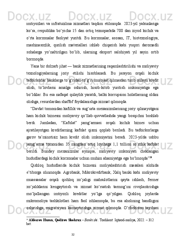 32imtiyozlari   va   infratuzilma   xizmatlari   taqdim   etilmoqda.   2023-yil   yakunlariga
ko‘ra,   respublika   bo‘yicha   15   dan   ortiq   texnoparkda   700   dan   ziyod   kichik   va
o‘rta   korxonalar   faoliyat   yuritdi.   Bu   korxonalar,   asosan,   IT,   biotexnologiya,
mashinasozlik,   qurilish   materiallari   ishlab   chiqarish   kabi   yuqori   daromadli
sohalarga   yo‘naltirilgan   bo‘lib,   ularning   eksport   salohiyati   yil   sayin   ortib
bormoqda.
Yana bir dolzarb jihat — bank xizmatlarining raqamlashtirilishi va moliyaviy
texnologiyalarning   joriy   etilishi   hisoblanadi.   Bu   jarayon   orqali   kichik
tadbirkorlar banklarga to‘g‘ridan-to‘g‘ri murojaat qilmasdan turib onlayn kredit
olish,   to‘lovlarni   amalga   oshirish,   hisob-kitob   yuritish   imkoniyatiga   ega
bo‘ldilar.  Bu   esa   nafaqat   qulaylik   yaratdi,   balki   korrupsion   holatlarning  oldini
olishga, resurslardan shaffof foydalanishga xizmat qilmoqda.
“ Davlat tomonidan kafillik va sug‘urta mexanizmlarining joriy qilinayotgani
ham   kichik   biznesni   moliyaviy   qo‘llab-quvvatlashda   yangi   bosqichni   boshlab
berdi.   Jumladan,   “Kafolat”   jamg‘armasi   orqali   kichik   biznes   uchun
ajratilayotgan   kreditlarning   kafolat   qismi   qoplab   beriladi.   Bu   tadbirkorlarga
garov   ta’minotisiz   ham   kredit   olish   imkoniyatini   beradi.   2023-yilda   ushbu
jamg‘arma   tomonidan   35   mingdan   ortiq   loyihaga   1,1   trillion   so‘mlik   kafolat
berildi.   Bunday   mexanizmlar   ayniqsa,   moliyaviy   imkoniyati   cheklangan
hududlardagi kichik korxonalar uchun muhim ahamiyatga ega bo‘lmoqda ” 20
.
Qishloq   hududlarida   kichik   biznesni   moliyalashtirish   masalasi   alohida
e’tiborga   olinmoqda.   Agrobank,   Mikrokreditbank,   Xalq   banki   kabi   moliyaviy
muassasalar   orqali   qishloq   xo‘jaligi   mahsulotlarini   qayta   ishlash,   fermer
xo‘jaliklarini   kengaytirish   va   xizmat   ko‘rsatish   tarmog‘ini   rivojlantirishga
mo‘ljallangan   imtiyozli   kreditlar   yo‘lga   qo‘yilgan.   Qishloq   joylarda
mikromoliya   tashkilotlari   ham   faol   ishlamoqda,   bu   esa   aholining   bandligini
oshirishga,   migratsiyani   kamaytirishga   xizmat   qilmoqda.   O‘zbekiston   tajribasi
20
  Akbarov Husan ,  Qodirov Shohrux  –  Bank ishi . Toshkent: Iqtisod-moliya, 2022. – 312 
bet. 