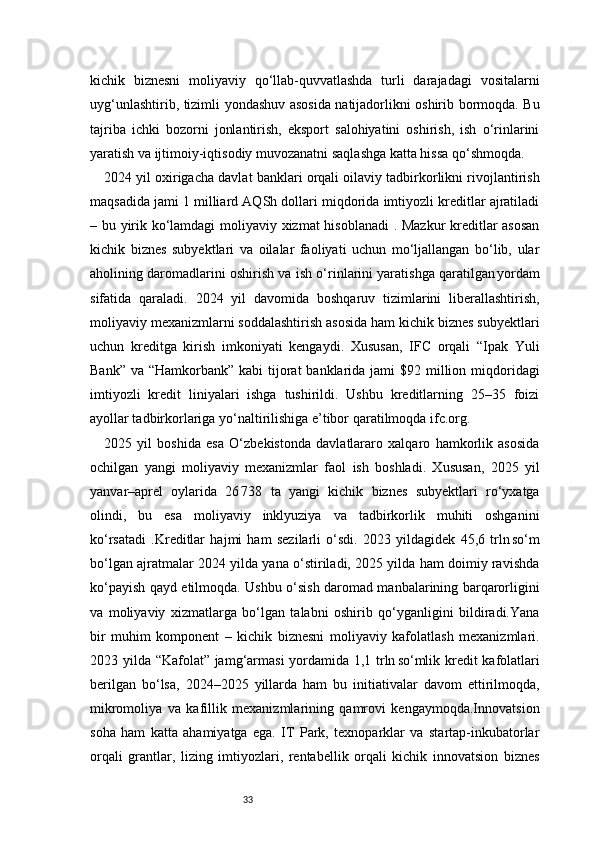 33kichik   biznesni   moliyaviy   qo‘llab-quvvatlashda   turli   darajadagi   vositalarni
uyg‘unlashtirib, tizimli yondashuv asosida natijadorlikni oshirib bormoqda. Bu
tajriba   ichki   bozorni   jonlantirish,   eksport   salohiyatini   oshirish,   ish   o‘rinlarini
yaratish va ijtimoiy-iqtisodiy muvozanatni saqlashga katta hissa qo‘shmoqda.
2024 yil oxirigacha davlat banklari orqali oilaviy tadbirkorlikni rivojlantirish
maqsadida jami 1 milliard AQSh dollari miqdorida imtiyozli kreditlar ajratiladi
– bu yirik ko‘lamdagi moliyaviy xizmat hisoblanadi . Mazkur  kreditlar asosan
kichik   biznes   subyektlari   va   oilalar   faoliyati   uchun   mo‘ljallangan   bo‘lib,   ular
aholining daromadlarini oshirish va ish o‘rinlarini yaratishga qaratilgan yordam
sifatida   qaraladi.   2024   yil   davomida   boshqaruv   tizimlarini   liberallashtirish,
moliyaviy mexanizmlarni soddalashtirish asosida ham kichik biznes subyektlari
uchun   kreditga   kirish   imkoniyati   kengaydi.   Xususan,   IFС   orqali   “Ipak   Yuli
Bank”  va “Hamkorbank” kabi  tijorat  banklarida jami  $92 million miqdoridagi
imtiyozli   kredit   liniyalari   ishga   tushirildi.   Ushbu   kreditlarning   25–35   foizi
ayollar tadbirkorlariga yo‘naltirilishiga e’tibor qaratilmoqda  ifc.org .
2025   yil   boshida   esa   O‘zbekistonda   davlatlararo   xalqaro   hamkorlik   asosida
ochilgan   yangi   moliyaviy   mexanizmlar   faol   ish   boshladi.   Xususan,   2025   yil
yanvar–aprel   oylarida   26	
 738   ta   yangi   kichik   biznes   subyektlari   ro‘yxatga
olindi,   bu   esa   moliyaviy   inklyuziya   va   tadbirkorlik   muhiti   oshganini
ko‘rsatadi   .Kreditlar   hajmi   ham   sezilarli   o‘sdi.   2023   yildagidek   45,6   trln	
 so‘m
bo‘lgan ajratmalar 2024 yilda yana o‘stiriladi, 2025 yilda ham doimiy ravishda
ko‘payish qayd etilmoqda. Ushbu o‘sish daromad manbalarining barqarorligini
va   moliyaviy   xizmatlarga   bo‘lgan   talabni   oshirib   qo‘yganligini   bildiradi.Yana
bir   muhim   komponent   –   kichik   biznesni   moliyaviy   kafolatlash   mexanizmlari.
2023 yilda “Kafolat” jamg‘armasi yordamida 1,1 trln	
 so‘mlik kredit kafolatlari
berilgan   bo‘lsa,   2024–2025   yillarda   ham   bu   initiativalar   davom   ettirilmoqda,
mikromoliya   va   kafillik   mexanizmlarining   qamrovi   kengaymoqda.Innovatsion
soha   ham   katta   ahamiyatga   ega.   IT   Park,   texnoparklar   va   startap-inkubatorlar
orqali   grantlar,   lizing   imtiyozlari,   rentabellik   orqali   kichik   innovatsion   biznes 