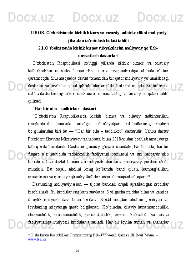 36II BOB. O‘zbekistonda kichik biznes va xususiy tadbirkorlikni moliyaviy
jihatdan ta’minlash holati tahlili
2.1.O‘zbekistonda kichik biznes subyektlarini moliyaviy qo‘llab-
quvvatlash dasturlari
O‘zbekiston   Respublikasi   so‘nggi   yillarda   kichik   biznes   va   xususiy
tadbirkorlikni   iqtisodiy   barqarorlik   asosida   rivojlantirishga   alohida   e’tibor
qaratmoqda. Shu maqsadda davlat tomonidan bir qator moliyaviy yo‘nanishdagi
dasturlar va loyihalar  qabul  qilinib, ular amalda faol ishlamoqda. Bu bo‘limda
ushbu dasturlarning ta'siri, strukturasi, samaradorligi  va amaliy natijalari  tahlil
qilinadi.
“Har bir oila – tadbirkor” dasturi 
“ O‘zbekiston   Respublikasida   kichik   biznes   va   oilaviy   tadbirkorlikni
rivojlantirish   borasida   amalga   oshirilayotgan   islohotlarning   muhim
bo‘g‘inlaridan   biri   bu   —   “Har   bir   oila   –   tadbirkor”   dasturidir.   Ushbu   dastur
Prezident Shavkat Mirziyoyev tashabbusi bilan 2018-yildan boshlab amaliyotga
tatbiq etila boshlandi. Dasturning asosiy  g‘oyasi shundaki, har bir oila, har bir
fuqaro   o‘z   hududida   tadbirkorlik   faoliyatini   boshlashi   va   uni   barqaror   olib
borishi   uchun   davlat   tomonidan   imtiyozli   shartlarda   moliyaviy   yordam   olishi
mumkin.   Bu   orqali   aholini   keng   ko‘lamda   band   qilish,   kambag‘allikni
qisqartirish va ijtimoiy-iqtisodiy faollikni oshirish maqsad qilingan ” 22
.
Dasturning   moliyaviy   asosi   —   tijorat   banklari   orqali   ajratiladigan   kreditlar
hisoblanadi. Bu kreditlar eng kam stavkada, 3 yilgacha muddat bilan va kamida
6   oylik   imtiyozli   davr   bilan   beriladi.   Kredit   miqdori   aholining   ehtiyoji   va
loyihaning   miqyosiga   qarab   belgilanadi.   Ko‘pincha,   oilaviy   hunarmandchilik,
chorvachilik,   issiqxonachilik,   parrandachilik,   xizmat   ko‘rsatish   va   savdo
faoliyatlariga   imtiyozli   kreditlar   ajratiladi.   Har   bir   loyiha   tuman   va   shaharlar
22
  O‘zbekiston Respublikasi Prezidentining  PQ–3777-sonli Qarori , 2018-yil 7-iyun. – 
www.lex.uz 