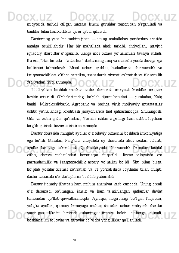 37miqyosida   tashkil   etilgan   maxsus   Ishchi   guruhlar   tomonidan   o‘rganiladi   va
banklar bilan hamkorlikda qaror qabul qilinadi.
Dasturning   yana   bir   muhim   jihati   —   uning   mahallabay   yondashuv   asosida
amalga   oshirilishidir.   Har   bir   mahallada   aholi   tarkibi,   ehtiyojlari,   mavjud
iqtisodiy   sharoitlar   o‘rganilib,   ularga   mos   biznes   yo‘nalishlari   tavsiya   etiladi.
Bu esa, “Har bir oila – tadbirkor” dasturining aniq va manzilli yondashuvga ega
bo‘lishini   ta’minlaydi.   Misol   uchun,   qishloq   hududlarida   chorvachilik   va
issiqxonachilikka e’tibor qaratilsa, shaharlarda xizmat ko‘rsatish va tikuvchilik
faoliyatlari rivojlanmoqda.
2020-yildan   boshlab   mazkur   dastur   doirasida   imtiyozli   kreditlar   miqdori
keskin   oshirildi.   O‘zbekistondagi   ko‘plab   tijorat   banklari   —   jumladan,   Xalq
banki,   Mikrokreditbank,   Agrobank   va   boshqa   yirik   moliyaviy   muassasalar
ushbu   yo‘nalishdagi   kreditlash   jarayonlarida   faol   qatnashmoqda.   Shuningdek,
Oila   va   xotin-qizlar   qo‘mitasi,   Yoshlar   ishlari   agentligi   ham   ushbu   loyihani
targ‘ib qilishda bevosita ishtirok etmoqda.
Dastur doirasida minglab ayollar o‘z oilaviy biznesini boshlash imkoniyatiga
ega   bo‘ldi.   Masalan,   Farg‘ona   viloyatida   uy   sharoitida   tikuv   sexlari   ochilib,
ayollar   bandligi   ta’minlandi.   Qashqadaryoda   chorvachilik   fermalari   tashkil
etilib,   chorva   mahsulotlari   bozorlarga   chiqarildi.   Jizzax   viloyatida   esa
parrandachilik   va   issiqxonachilik   asosiy   yo‘nalish   bo‘ldi.   Shu   bilan   birga,
ko‘plab   yoshlar   xizmat   ko‘rsatish   va   IT   yo‘nalishida   loyihalar   bilan   chiqib,
dastur doirasida o‘z startaplarini boshlab yuborishdi.
Dastur   ijtimoiy   jihatdan   ham   muhim   ahamiyat   kasb   etmoqda.   Uning   orqali
o‘z   daromadi   bo‘lmagan,   ishsiz   va   kam   ta’minlangan   qatlamlar   davlat
tomonidan   qo‘llab-quvvatlanmoqda.   Ayniqsa,   nogironligi   bo‘lgan   fuqarolar,
yolg‘iz   ayollar,   ijtimoiy   himoyaga   muhtoj   shaxslar   uchun   imtiyozli   shartlar
yaratilgan.   Kredit   berishda   ularning   ijtimoiy   holati   e’tiborga   olinadi,
boshlang‘ich to‘lovlar va garovlar bo‘yicha yengilliklar qo‘llaniladi. 