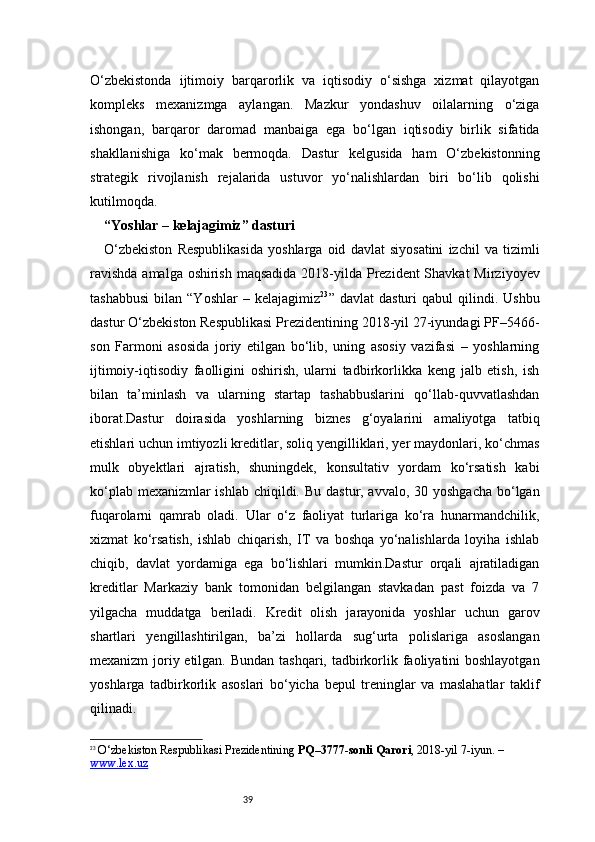 39O‘zbekistonda   ijtimoiy   barqarorlik   va   iqtisodiy   o‘sishga   xizmat   qilayotgan
kompleks   mexanizmga   aylangan.   Mazkur   yondashuv   oilalarning   o‘ziga
ishongan,   barqaror   daromad   manbaiga   ega   bo‘lgan   iqtisodiy   birlik   sifatida
shakllanishiga   ko‘mak   bermoqda.   Dastur   kelgusida   ham   O‘zbekistonning
strategik   rivojlanish   rejalarida   ustuvor   yo‘nalishlardan   biri   bo‘lib   qolishi
kutilmoqda.
“Yoshlar – kelajagimiz” dasturi 
O‘zbekiston   Respublikasida   yoshlarga   oid   davlat   siyosatini   izchil   va   tizimli
ravishda  amalga oshirish maqsadida  2018-yilda Prezident  Shavkat  Mirziyoyev
tashabbusi   bilan   “Yoshlar   –  kelajagimiz 23
”  davlat   dasturi   qabul   qilindi.  Ushbu
dastur O‘zbekiston Respublikasi Prezidentining 2018-yil 27-iyundagi PF–5466-
son   Farmoni   asosida   joriy   etilgan   bo‘lib,   uning   asosiy   vazifasi   –   yoshlarning
ijtimoiy-iqtisodiy   faolligini   oshirish,   ularni   tadbirkorlikka   keng   jalb   etish,   ish
bilan   ta’minlash   va   ularning   startap   tashabbuslarini   qo‘llab-quvvatlashdan
iborat.Dastur   doirasida   yoshlarning   biznes   g‘oyalarini   amaliyotga   tatbiq
etishlari uchun imtiyozli kreditlar, soliq yengilliklari, yer maydonlari, ko‘chmas
mulk   obyektlari   ajratish,   shuningdek,   konsultativ   yordam   ko‘rsatish   kabi
ko‘plab mexanizmlar ishlab chiqildi. Bu dastur, avvalo, 30 yoshgacha bo‘lgan
fuqarolarni   qamrab   oladi.   Ular   o‘z   faoliyat   turlariga   ko‘ra   hunarmandchilik,
xizmat   ko‘rsatish,   ishlab   chiqarish,   IT   va   boshqa   yo‘nalishlarda   loyiha   ishlab
chiqib,   davlat   yordamiga   ega   bo‘lishlari   mumkin.Dastur   orqali   ajratiladigan
kreditlar   Markaziy   bank   tomonidan   belgilangan   stavkadan   past   foizda   va   7
yilgacha   muddatga   beriladi.   Kredit   olish   jarayonida   yoshlar   uchun   garov
shartlari   yengillashtirilgan,   ba’zi   hollarda   sug‘urta   polislariga   asoslangan
mexanizm  joriy etilgan. Bundan tashqari, tadbirkorlik faoliyatini boshlayotgan
yoshlarga   tadbirkorlik   asoslari   bo‘yicha   bepul   treninglar   va   maslahatlar   taklif
qilinadi.
23
  O‘zbekiston Respublikasi Prezidentining  PQ–3777-sonli Qarori , 2018-yil 7-iyun. – 
www.lex.uz 