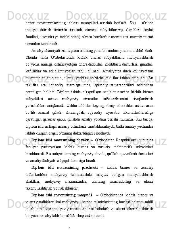 4bozor   mexanizmlarining   ishlash   tamoyillari   asoslab   beriladi.   Shu       o’rinda
moliyalashtirish   tizimida   ishtirok   etuvchi   subyektlarning   (banklar,   davlat
fondlari,  investitsiya   tashkilotlari)  o‘zaro  hamkorlik  mexanizmi   nazariy  nuqtai
nazardan izohlanadi.
Amaliy ahamiyati esa diplom ishining yana bir muhim jihatini tashkil etadi.
Chunki   unda   O‘zbekistonda   kichik   biznes   subyektlarini   moliyalashtirish
bo‘yicha   amalga   oshirilayotgan   chora-tadbirlar,   kreditlash   dasturlari,   grantlar,
kafilliklar   va   soliq   imtiyozlari   tahlil   qilinadi.   Amaliyotda   duch   kelinayotgan
muammolar   aniqlanib,   ularni   yechish   bo‘yicha   takliflar   ishlab   chiqiladi.   Bu
takliflar   real   iqtisodiy   sharoitga   mos,   iqtisodiy   samaradorlikni   oshirishga
qaratilgan   bo‘ladi.   Diplom   ishida   o‘rganilgan   natijalar   asosida   kichik   biznes
subyektlari   uchun   moliyaviy   xizmatlar   infratuzilmasini   rivojlantirish
yo‘nalishlari   aniqlanadi.   Ushbu   tahlillar   keyingi   ilmiy   izlanishlar   uchun   asos
bo‘lib   xizmat   qiladi,   shuningdek,   iqtisodiy   siyosatni   takomillashtirishga
qaratilgan   qarorlar   qabul   qilishda   amaliy   yordam   berishi   mumkin.   Shu   tariqa,
diplom ishi nafaqat nazariy bilimlarni mustahkamlaydi, balki amaliy yechimlar
ishlab chiqish orqali o‘zining dolzarbligini isbotlaydi.
Diplom   ishi   mavzusining   obyekti   –   O‘zbekiston   Respublikasi   hududida
faoliyat   yuritayotgan   kichik   biznes   va   xususiy   tadbirkorlik   subyektlari
hisoblanadi. Bu subyektlarning moliyaviy ahvoli, qo‘llab-quvvatlash  dasturlari
va amaliy faoliyati tadqiqot doirasiga kiradi.
Diplom   ishi   mavzusining   predmeti   –   kichik   biznes   va   xususiy
tadbirkorlikni   moliyaviy   ta’minlashda   mavjud   bo‘lgan   moliyalashtirish
shakllari,   moliyaviy   mexanizmlar,   ularning   samaradorligi   va   ularni
takomillashtirish yo‘nalishlaridir.
Diplom   ishi   mavzusining   maqsadi     –   O‘zbekistonda   kichik   biznes   va
xususiy tadbirkorlikni moliyaviy jihatdan ta’minlashning hozirgi holatini tahlil
qilish, amaldagi moliyaviy mexanizmlarni baholash va ularni takomillashtirish
bo‘yicha amaliy takliflar ishlab chiqishdan iborat. 