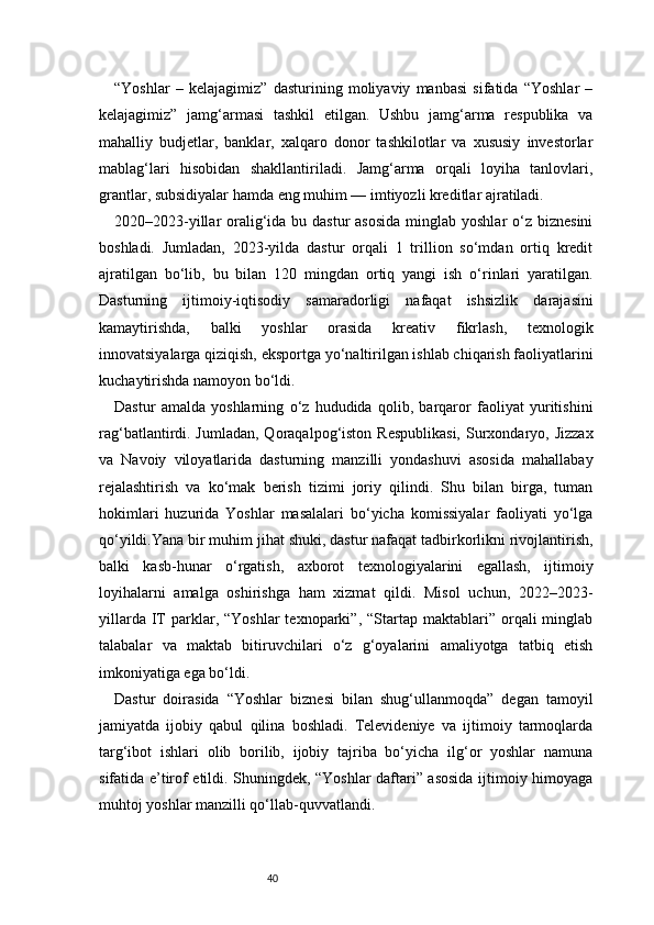 40“Yoshlar   –   kelajagimiz”   dasturining   moliyaviy   manbasi   sifatida   “Yoshlar   –
kelajagimiz”   jamg‘armasi   tashkil   etilgan.   Ushbu   jamg‘arma   respublika   va
mahalliy   budjetlar,   banklar,   xalqaro   donor   tashkilotlar   va   xususiy   investorlar
mablag‘lari   hisobidan   shakllantiriladi.   Jamg‘arma   orqali   loyiha   tanlovlari,
grantlar, subsidiyalar hamda eng muhim — imtiyozli kreditlar ajratiladi.
2020–2023-yillar  oralig‘ida bu dastur  asosida  minglab yoshlar  o‘z biznesini
boshladi.   Jumladan,   2023-yilda   dastur   orqali   1   trillion   so‘mdan   ortiq   kredit
ajratilgan   bo‘lib,   bu   bilan   120   mingdan   ortiq   yangi   ish   o‘rinlari   yaratilgan.
Dasturning   ijtimoiy-iqtisodiy   samaradorligi   nafaqat   ishsizlik   darajasini
kamaytirishda,   balki   yoshlar   orasida   kreativ   fikrlash,   texnologik
innovatsiyalarga qiziqish, eksportga yo‘naltirilgan ishlab chiqarish faoliyatlarini
kuchaytirishda namoyon bo‘ldi.
Dastur   amalda   yoshlarning   o‘z   hududida   qolib,   barqaror   faoliyat   yuritishini
rag‘batlantirdi. Jumladan, Qoraqalpog‘iston Respublikasi,  Surxondaryo, Jizzax
va   Navoiy   viloyatlarida   dasturning   manzilli   yondashuvi   asosida   mahallabay
rejalashtirish   va   ko‘mak   berish   tizimi   joriy   qilindi.   Shu   bilan   birga,   tuman
hokimlari   huzurida   Yoshlar   masalalari   bo‘yicha   komissiyalar   faoliyati   yo‘lga
qo‘yildi.Yana bir muhim jihat shuki, dastur nafaqat tadbirkorlikni rivojlantirish,
balki   kasb-hunar   o‘rgatish,   axborot   texnologiyalarini   egallash,   ijtimoiy
loyihalarni   amalga   oshirishga   ham   xizmat   qildi.   Misol   uchun,   2022–2023-
yillarda  IT   parklar,  “Yoshlar  texnoparki”,  “Startap  maktablari”  orqali   minglab
talabalar   va   maktab   bitiruvchilari   o‘z   g‘oyalarini   amaliyotga   tatbiq   etish
imkoniyatiga ega bo‘ldi.
Dastur   doirasida   “Yoshlar   biznesi   bilan   shug‘ullanmoqda”   degan   tamoyil
jamiyatda   ijobiy   qabul   qilina   boshladi.   Televideniye   va   ijtimoiy   tarmoqlarda
targ‘ibot   ishlari   olib   borilib,   ijobiy   tajriba   bo‘yicha   ilg‘or   yoshlar   namuna
sifatida e’tirof etildi. Shuningdek, “Yoshlar daftari” asosida ijtimoiy himoyaga
muhtoj yoshlar manzilli qo‘llab-quvvatlandi.