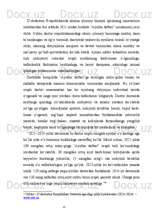 42O‘zbekiston   Respublikasida   aholini   ijtimoiy   himoya   qilishning   innovatsion
uslublaridan biri sifatida 2021-yildan boshlab “Ayollar daftari” mexanizmi joriy
etildi.   Ushbu   dastur   respublikamizdagi   ishsiz,   ijtimoiy   himoyaga   muhtoj,   kam
ta’minlangan va og‘ir turmush sharoitida yashovchi  ayollarni tizimli ro‘yxatga
olish,   ularning   ehtiyojlarini   aniqlash   va   davlat   tomonidan   ularni   moddiy   va
ma’naviy   qo‘llab-quvvatlashni   ko‘zda   tutadi.   Aynan   ushbu   tashabbus   asosida,
turli   moliyaviy   resurslar   orqali   ayollarning   kasb-hunar   o‘rganishiga,
tadbirkorlik   faoliyatini   boshlashiga   va   hayot   darajasini   oshirishga   xizmat
qiladigan mexanizmlar shakllantirilgan.
Dastlabki   bosqichda   “Ayollar   daftari”ga   kiritilgan   xotin-qizlar   tuman   va
mahalla   darajasida   maxsus   komissiyalar   tomonidan   aniqlanadi.   Bu   ro‘yxat
orqali   davlat   muassasalari   har   bir   ayolning   ehtiyojini   individual   tarzda
o‘rganadi   va   unga   mos   yordam   chora-tadbirlarini   belgilaydi.   Dastur   doirasida
ayollarga   quyidagi   yo‘nalishlarda   moliyaviy   va   amaliy   yordam   ko‘rsatish
yo‘lga   qo‘yilgan:   subsidiyalar   ajratish,   imtiyozli   kreditlar   berish,   bepul   kasb-
hunar   o‘rgatish,   sog‘liqni   saqlash   xizmatlaridan   foydalanishda   ustuvorlik
yaratish,   bolalar   bog‘chalari,   maktab   va   kollejlarda   farzandlariga   yengillik
berish, vaqtincha band bo‘lganlarga ish topishda ko‘maklashish va boshqalar.
“ 2021–2024-yillar davomida bu dastur orqali minglab ayollar o‘z kasbiga ega
bo‘ldi yoki o‘z biznesini boshlashga muvaffaq bo‘ldi. Misol uchun, 2022-yilda
100   mingdan   ortiq   xotin-qizga   “Ayollar   daftari”   orqali   turli   ko‘rinishdagi
yordamlar   ko‘rsatildi,   30   mingdan   ortiq   ayol   kasb-hunar   kollejlarida   qayta
tayyorlov   kurslariga   yuborildi,   15   mingdan   ortig‘i   esa   imtiyozli   kreditlar
asosida   o‘z   tadbirkorligini   yo‘lga   qo‘ydi.   2023-yilda   bu   ko‘rsatkichlar   yanada
oshdi: 120 ming nafarga yaqin ayollar dasturdan foydalandi. 2024-yil davomida
esa 130 ming nafardan ortiq ayol ushbu tizim orqali qamrab olindi. Ularga jami
650 milliard so‘mga yaqin moliyaviy yordam ajratilga. ” 24
.
24
  UzStat – O‘zbekiston Respublikasi Statistika agentligi yillik byulletenlari (2023–2024). – 
www.stat.uz 