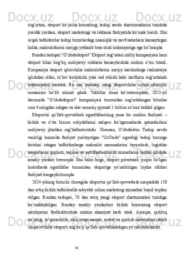 46sug‘urtasi,   eksport   bo‘yicha   konsalting,   tashqi   savdo   shartnomalarini   tuzishda
yuridik yordam, eksport marketingi va reklama faoliyatida ko‘mak berish. Shu
orqali tadbirkorlar tashqi bozorlardagi noaniqlik va xavf-xatarlarni kamaytirgan
holda, mahsulotlarini xorijga yetkazib bera olish imkoniyatiga ega bo‘lmoqda.
Bundan tashqari “O‘zbekeksport” Eksport sug‘urtasi milliy kompaniyasi ham
eksport   bilan   bog‘liq   moliyaviy   risklarni   kamaytirishda   muhim   o‘rin   tutadi.
Kompaniya   eksport   qiluvchilar   mahsulotlarini   xorijiy   xaridorlarga   realizatsiya
qilishdan   oldin,   to‘lov   kechikishi   yoki   rad   etilishi   kabi   xavflarni   sug‘urtalash
imkoniyatini   yaratadi.   Bu   esa,   xususan,   yangi   eksportchilar   uchun   ishonchli
mexanizm   bo‘lib   xizmat   qiladi.   Tahlillar   shuni   ko‘rsatmoqdaki,   2023-yil
davomida   “O‘zbekeksport”   kompaniyasi   tomonidan   sug‘urtalangan   bitimlar
soni 4 mingdan oshgan va ular umumiy qiymati 1 trillion so‘mni tashkil qilgan.
Eksportni   qo‘llab-quvvatlash   agentliklarining   yana   bir   muhim   faoliyati   –
kichik   va   o‘rta   biznes   subyektlarini   xalqaro   ko‘rgazmalarda   qatnashishini
moliyaviy   jihatdan   rag‘batlantirishdir.   Xususan,   O‘zbekiston   Tashqi   savdo
vazirligi   huzurida   faoliyat   yuritayotgan   “UzTrade”   agentligi   tashqi   bozorga
kirishni   istagan   tadbirkorlarga   mahsulot   namunalarini   tayyorlash,   logistika
xarajatlarini qoplash, tarjima va sertifikatlashtirish xizmatlarini tashkil qilishda
amaliy   yordam   bermoqda.   Shu   bilan   birga,   eksport   potentsiali   yuqori   bo‘lgan
hududlarda   agentliklar   tomonidan   eksportga   yo‘naltirilgan   loyiha   ofislari
faoliyati kengaytirilmoqda.
2024-yilning birinchi choragida eksportni qo‘llab-quvvatlash maqsadida 150
dan ortiq kichik tadbirkorlik subyekti uchun marketing xizmatlari bepul taqdim
etilgan.   Bundan   tashqari,   70   dan   ortiq   yangi   eksport   shartnomalari   tuzishga
ko‘maklashilgan.   Bunday   amaliy   yondashuv   kichik   biznesning   eksport
salohiyatini   faollashtirishda   muhim   ahamiyat   kasb   etadi.   Ayniqsa,   qishloq
xo‘jaligi, to‘qimachilik, oziq-ovqat sanoati, mebel va qurilish materiallari ishlab
chiqaruvchilar eksporti eng ko‘p qo‘llab-quvvatlanadigan yo‘nalishlardandir. 