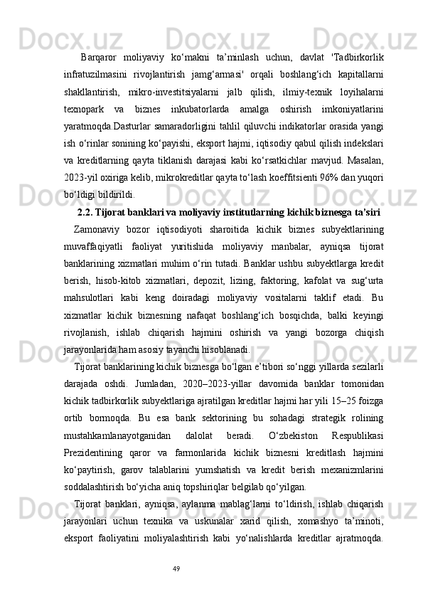 49  Barqaror   moliyaviy   ko‘makni   ta’minlash   uchun,   davlat   'Tadbirkorlik
infratuzilmasini   rivojlantirish   jamg‘armasi'   orqali   boshlang‘ich   kapitallarni
shakllantirish,   mikro-investitsiyalarni   jalb   qilish,   ilmiy-texnik   loyihalarni
texnopark   va   biznes   inkubatorlarda   amalga   oshirish   imkoniyatlarini
yaratmoqda.Dasturlar samaradorligini  tahlil  qiluvchi  indikatorlar  orasida yangi
ish o‘rinlar sonining ko‘payishi, eksport hajmi, iqtisodiy qabul qilish indekslari
va   kreditlarning   qayta   tiklanish   darajasi   kabi   ko‘rsatkichlar   mavjud.   Masalan,
2023-yil oxiriga kelib, mikrokreditlar qayta to‘lash koeffitsienti 96% dan yuqori
bo‘ldigi bildirildi.
2.2. Tijorat banklari va moliyaviy institutlarning kichik biznesga ta’siri
Zamonaviy   bozor   iqtisodiyoti   sharoitida   kichik   biznes   subyektlarining
muvaffaqiyatli   faoliyat   yuritishida   moliyaviy   manbalar,   ayniqsa   tijorat
banklarining xizmatlari muhim o‘rin tutadi. Banklar  ushbu subyektlarga kredit
berish,   hisob-kitob   xizmatlari,   depozit,   lizing,   faktoring,   kafolat   va   sug‘urta
mahsulotlari   kabi   keng   doiradagi   moliyaviy   vositalarni   taklif   etadi.   Bu
xizmatlar   kichik   biznesning   nafaqat   boshlang‘ich   bosqichda,   balki   keyingi
rivojlanish,   ishlab   chiqarish   hajmini   oshirish   va   yangi   bozorga   chiqish
jarayonlarida ham asosiy tayanchi hisoblanadi.
Tijorat banklarining kichik biznesga bo‘lgan e’tibori so‘nggi yillarda sezilarli
darajada   oshdi.   Jumladan,   2020–2023-yillar   davomida   banklar   tomonidan
kichik tadbirkorlik subyektlariga ajratilgan kreditlar hajmi har yili 15–25 foizga
ortib   bormoqda.   Bu   esa   bank   sektorining   bu   sohadagi   strategik   rolining
mustahkamlanayotganidan   dalolat   beradi.   O‘zbekiston   Respublikasi
Prezidentining   qaror   va   farmonlarida   kichik   biznesni   kreditlash   hajmini
ko‘paytirish,   garov   talablarini   yumshatish   va   kredit   berish   mexanizmlarini
soddalashtirish bo‘yicha aniq topshiriqlar belgilab qo‘yilgan.
Tijorat   banklari,   ayniqsa,   aylanma   mablag‘larni   to‘ldirish,   ishlab   chiqarish
jarayonlari   uchun   texnika   va   uskunalar   xarid   qilish,   xomashyo   ta’minoti,
eksport   faoliyatini   moliyalashtirish   kabi   yo‘nalishlarda   kreditlar   ajratmoqda. 