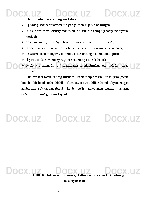 5Diplom ishi mavzusining vazifalari
 Quyidagi vazifalar mazkur maqsadga erishishga yo‘naltirilgan:
 Kichik biznes va xususiy tadbirkorlik tushunchasining iqtisodiy mohiyatini
yoritish;
 Ularning milliy iqtisodiyotdagi o‘rni va ahamiyatini ochib berish;
 Kichik biznesni moliyalashtirish manbalari va mexanizmlarini aniqlash;
 O‘zbekistonda moliyaviy ta’minot dasturlarining holatini tahlil qilish;
 Tijorat banklari va moliyaviy institutlarning rolini baholash;
 Moliyaviy   xizmatlar   infratuzilmasini   rivojlantirishga   oid   takliflar   ishlab
chiqish.
Diplom ishi mavzusining tuzilishi     Mazkur diplom ishi kirish qismi, uchta
bob, har bir bobda uchta kichik bo‘lim, xulosa va takliflar hamda foydalanilgan
adabiyotlar   ro‘yxatidan   iborat.   Har   bir   bo‘lim   mavzuning   muhim   jihatlarini
izchil ochib berishga xizmat qiladi.
I BOB. Kichik biznes va xususiy tadbirkorlikni rivojlantirishning
nazariy asoslari 