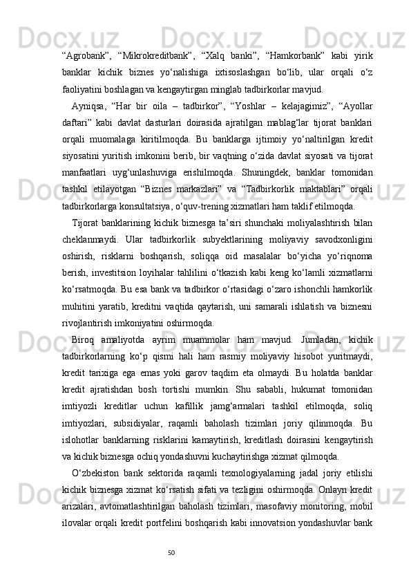 50“Agrobank”,   “Mikrokreditbank”,   “Xalq   banki”,   “Hamkorbank”   kabi   yirik
banklar   kichik   biznes   yo‘nalishiga   ixtisoslashgan   bo‘lib,   ular   orqali   o‘z
faoliyatini boshlagan va kengaytirgan minglab tadbirkorlar mavjud.
Ayniqsa,   “Har   bir   oila   –   tadbirkor”,   “Yoshlar   –   kelajagimiz”,   “Ayollar
daftari”   kabi   davlat   dasturlari   doirasida   ajratilgan   mablag‘lar   tijorat   banklari
orqali   muomalaga   kiritilmoqda.   Bu   banklarga   ijtimoiy   yo‘naltirilgan   kredit
siyosatini  yuritish imkonini berib, bir vaqtning o‘zida davlat siyosati  va tijorat
manfaatlari   uyg‘unlashuviga   erishilmoqda.   Shuningdek,   banklar   tomonidan
tashkil   etilayotgan   “Biznes   markazlari”   va   “Tadbirkorlik   maktablari”   orqali
tadbirkorlarga konsultatsiya, o‘quv-trening xizmatlari ham taklif etilmoqda.
Tijorat   banklarining  kichik   biznesga   ta’siri   shunchaki   moliyalashtirish   bilan
cheklanmaydi.   Ular   tadbirkorlik   subyektlarining   moliyaviy   savodxonligini
oshirish,   risklarni   boshqarish,   soliqqa   oid   masalalar   bo‘yicha   yo‘riqnoma
berish,   investitsion   loyihalar   tahlilini   o‘tkazish   kabi   keng   ko‘lamli   xizmatlarni
ko‘rsatmoqda. Bu esa bank va tadbirkor o‘rtasidagi o‘zaro ishonchli hamkorlik
muhitini   yaratib,   kreditni   vaqtida   qaytarish,   uni   samarali   ishlatish   va   biznesni
rivojlantirish imkoniyatini oshirmoqda.
Biroq   amaliyotda   ayrim   muammolar   ham   mavjud.   Jumladan,   kichik
tadbirkorlarning   ko‘p   qismi   hali   ham   rasmiy   moliyaviy   hisobot   yuritmaydi,
kredit   tarixiga   ega   emas   yoki   garov   taqdim   eta   olmaydi.   Bu   holatda   banklar
kredit   ajratishdan   bosh   tortishi   mumkin.   Shu   sababli,   hukumat   tomonidan
imtiyozli   kreditlar   uchun   kafillik   jamg‘armalari   tashkil   etilmoqda,   soliq
imtiyozlari,   subsidiyalar,   raqamli   baholash   tizimlari   joriy   qilinmoqda.   Bu
islohotlar   banklarning   risklarini   kamaytirish,   kreditlash   doirasini   kengaytirish
va kichik biznesga ochiq yondashuvni kuchaytirishga xizmat qilmoqda.
O‘zbekiston   bank   sektorida   raqamli   texnologiyalarning   jadal   joriy   etilishi
kichik biznesga xizmat ko‘rsatish sifati va tezligini oshirmoqda. Onlayn kredit
arizalari,   avtomatlashtirilgan   baholash   tizimlari,   masofaviy   monitoring,   mobil
ilovalar orqali kredit portfelini boshqarish kabi innovatsion yondashuvlar bank 