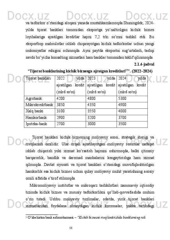 51va tadbirkor o‘rtasidagi aloqani yanada mustahkamlamoqda.Shuningdek, 2024-
yilda   tijorat   banklari   tomonidan   eksportga   yo‘naltirilgan   kichik   biznes
loyihalariga   ajratilgan   kreditlar   hajmi   7,2   trln   so‘mni   tashkil   etdi.   Bu
eksportbop   mahsulotlar   ishlab   chiqarayotgan   kichik   tadbirkorlar   uchun   yangi
imkoniyatlar   eshigini   ochmoqda.   Ayni   paytda   eksportni   sug‘urtalash,   tashqi
savdo bo‘yicha konsalting xizmatlari ham banklar tomonidan taklif qilinmoqda.
2.1.4-jadval
“ Tijorat banklarining kichik biznesga ajratgan kreditlari 27
”.  (2022–2024)
Tijorat banklari 2022   yilda
ajratilgan   kredit
(mlrd so'm) 2023   yilda
ajratilgan   kredit
(mlrd so'm) 2024   yilda
ajratilgan   kredit
(mlrd so'm)
Agrobank 4200 4800 5300
Mikrokreditbank 3850 4350 4900
Xalq banki 3100 3550 4000
Hamkorbank 2900 3200 3700
Ipoteka-bank 2700 3000 3500
  Tijorat   banklari   kichik   biznesning   moliyaviy   asosi,   strategik   sherigi   va
rivojlanish   omilidir.   Ular   orqali   ajratilayotgan   moliyaviy   resurslar   nafaqat
ishlab   chiqarish   yoki   xizmat   ko‘rsatish   hajmini   oshirmoqda,   balki   ijtimoiy
barqarorlik,   bandlik   va   daromad   manbalarini   kengaytirishga   ham   xizmat
qilmoqda.   Davlat   siyosati   va   tijorat   banklari   o‘rtasidagi   muvofiqlashtirilgan
hamkorlik  esa  kichik  biznes  uchun  qulay  moliyaviy muhit   yaratishning  asosiy
omili sifatida e’tirof etilmoqda.
Mikromoliyaviy   institutlar   va   mikroqarz   tashkilotlari   zamonaviy   iqtisodiy
tizimda   kichik   biznes   va   xususiy   tadbirkorlikni   qo‘llab-quvvatlashda   muhim
o‘rin   tutadi.   Ushbu   moliyaviy   tuzilmalar,   odatda,   yirik   tijorat   banklari
xizmatlaridan   foydalana   olmaydigan   kichik   korxonalar,   yakka   tartibdagi
27
  O‘zbekiston bank axborotnomasi –  “Kichik biznesni rivojlantirishda banklarning roli 