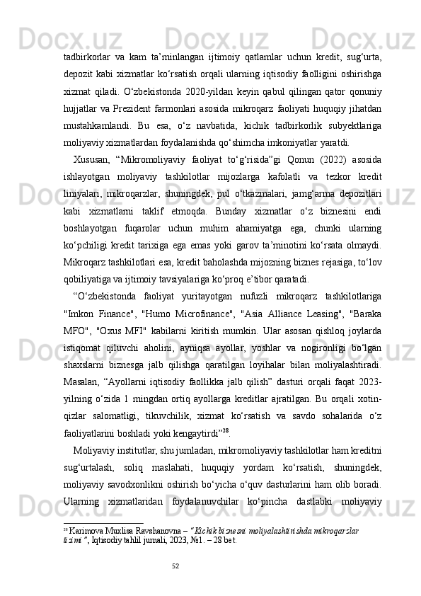 52tadbirkorlar   va   kam   ta’minlangan   ijtimoiy   qatlamlar   uchun   kredit,   sug‘urta,
depozit  kabi  xizmatlar  ko‘rsatish  orqali  ularning iqtisodiy faolligini  oshirishga
xizmat   qiladi.   O‘zbekistonda   2020-yildan   keyin   qabul   qilingan   qator   qonuniy
hujjatlar   va   Prezident   farmonlari   asosida   mikroqarz   faoliyati   huquqiy   jihatdan
mustahkamlandi.   Bu   esa,   o‘z   navbatida,   kichik   tadbirkorlik   subyektlariga
moliyaviy xizmatlardan foydalanishda qo‘shimcha imkoniyatlar yaratdi.
Xususan,   “Mikromoliyaviy   faoliyat   to‘g‘risida”gi   Qonun   (2022)   asosida
ishlayotgan   moliyaviy   tashkilotlar   mijozlarga   kafolatli   va   tezkor   kredit
liniyalari,   mikroqarzlar,   shuningdek,   pul   o‘tkazmalari,   jamg‘arma   depozitlari
kabi   xizmatlarni   taklif   etmoqda.   Bunday   xizmatlar   o‘z   biznesini   endi
boshlayotgan   fuqarolar   uchun   muhim   ahamiyatga   ega,   chunki   ularning
ko‘pchiligi   kredit   tarixiga   ega   emas   yoki   garov   ta’minotini   ko‘rsata   olmaydi.
Mikroqarz tashkilotlari esa, kredit baholashda mijozning biznes rejasiga, to‘lov
qobiliyatiga va ijtimoiy tavsiyalariga ko‘proq e’tibor qaratadi.
“ O‘zbekistonda   faoliyat   yuritayotgan   nufuzli   mikroqarz   tashkilotlariga
"Imkon   Finance",   "Humo   Microfinance",   "Asia   Alliance   Leasing",   "Baraka
MFO",   "Oxus   MFI"   kabilarni   kiritish   mumkin.   Ular   asosan   qishloq   joylarda
istiqomat   qiluvchi   aholini,   ayniqsa   ayollar,   yoshlar   va   nogironligi   bo‘lgan
shaxslarni   biznesga   jalb   qilishga   qaratilgan   loyihalar   bilan   moliyalashtiradi.
Masalan,   “Ayollarni   iqtisodiy   faollikka   jalb   qilish”   dasturi   orqali   faqat   2023-
yilning   o‘zida   1   mingdan   ortiq   ayollarga   kreditlar   ajratilgan.   Bu   orqali   xotin-
qizlar   salomatligi,   tikuvchilik,   xizmat   ko‘rsatish   va   savdo   sohalarida   o‘z
faoliyatlarini boshladi yoki kengaytirdi ” 28
.
Moliyaviy institutlar, shu jumladan, mikromoliyaviy tashkilotlar ham kreditni
sug‘urtalash,   soliq   maslahati,   huquqiy   yordam   ko‘rsatish,   shuningdek,
moliyaviy savodxonlikni  oshirish bo‘yicha o‘quv dasturlarini  ham olib boradi.
Ularning   xizmatlaridan   foydalanuvchilar   ko‘pincha   dastlabki   moliyaviy
28
  Karimova Muxlisa Ravshanovna –  “Kichik biznesni moliyalashtirishda mikroqarzlar 
tizimi” , Iqtisodiy tahlil jurnali, 2023, №1. – 28 bet. 