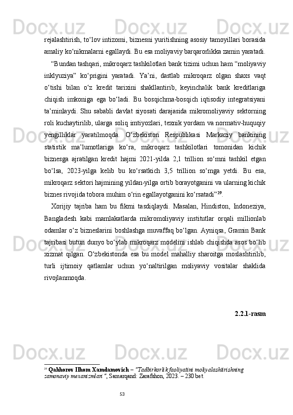 53rejalashtirish, to‘lov intizomi, biznesni yuritishning asosiy tamoyillari borasida
amaliy ko‘nikmalarni egallaydi. Bu esa moliyaviy barqarorlikka zamin yaratadi.
“ Bundan tashqari, mikroqarz tashkilotlari bank tizimi uchun ham “moliyaviy
inklyuziya”   ko‘prigini   yaratadi.   Ya’ni,   dastlab   mikroqarz   olgan   shaxs   vaqt
o‘tishi   bilan   o‘z   kredit   tarixini   shakllantirib,   keyinchalik   bank   kreditlariga
chiqish   imkoniga   ega   bo‘ladi.   Bu   bosqichma-bosqich   iqtisodiy   integratsiyani
ta’minlaydi.   Shu   sababli   davlat   siyosati   darajasida   mikromoliyaviy   sektorning
roli kuchaytirilib, ularga soliq imtiyozlari, texnik yordam va normativ-huquqiy
yengilliklar   yaratilmoqda.   O‘zbekiston   Respublikasi   Markaziy   bankining
statistik   ma’lumotlariga   ko‘ra,   mikroqarz   tashkilotlari   tomonidan   kichik
biznesga   ajratilgan   kredit   hajmi   2021-yilda   2,1   trillion   so‘mni   tashkil   etgan
bo‘lsa,   2023-yilga   kelib   bu   ko‘rsatkich   3,5   trillion   so‘mga   yetdi.   Bu   esa,
mikroqarz sektori hajmining yildan-yilga ortib borayotganini va ularning kichik
biznes rivojida tobora muhim o‘rin egallayotganini ko‘rsatadi ” 29
.
Xorijiy   tajriba   ham   bu   fikrni   tasdiqlaydi.   Masalan,   Hindiston,   Indoneziya,
Bangladesh   kabi   mamlakatlarda   mikromoliyaviy   institutlar   orqali   millionlab
odamlar o‘z bizneslarini boshlashga muvaffaq bo‘lgan. Ayniqsa, Gramin Bank
tajribasi  butun dunyo bo‘ylab mikroqarz modelini ishlab chiqishda asos bo‘lib
xizmat   qilgan.   O‘zbekistonda   esa   bu   model   mahalliy   sharoitga   moslashtirilib,
turli   ijtimoiy   qatlamlar   uchun   yo‘naltirilgan   moliyaviy   vositalar   shaklida
rivojlanmoqda.
2.2.1-rasm
29
  Qahhorov Ilhom Xamdamovich  –  “Tadbirkorlik faoliyatini moliyalashtirishning 
zamonaviy mexanizmlari” , Samarqand: Zarafshon, 2023. – 230 bet. 