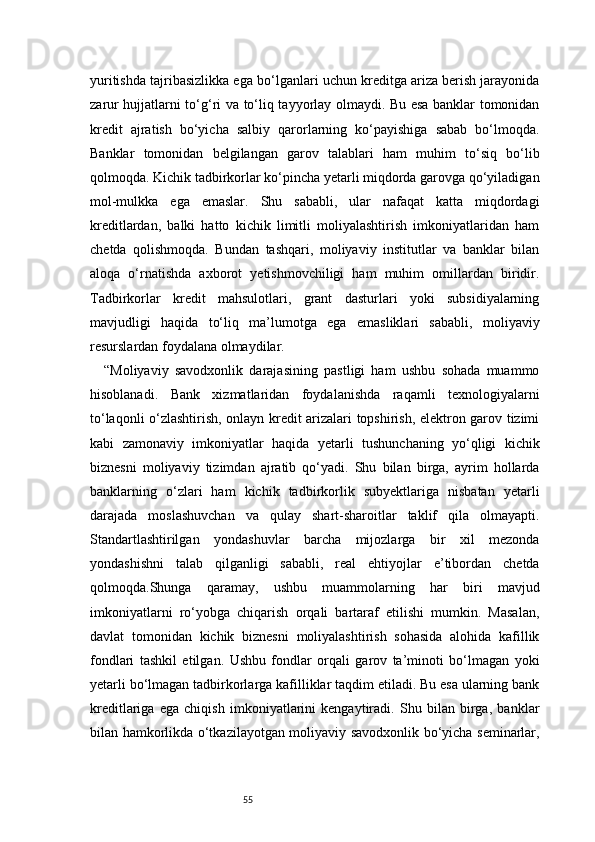 55yuritishda tajribasizlikka ega bo‘lganlari uchun kreditga ariza berish jarayonida
zarur hujjatlarni to‘g‘ri va to‘liq tayyorlay olmaydi. Bu esa banklar tomonidan
kredit   ajratish   bo‘yicha   salbiy   qarorlarning   ko‘payishiga   sabab   bo‘lmoqda.
Banklar   tomonidan   belgilangan   garov   talablari   ham   muhim   to‘siq   bo‘lib
qolmoqda. Kichik tadbirkorlar ko‘pincha yetarli miqdorda garovga qo‘yiladigan
mol-mulkka   ega   emaslar.   Shu   sababli,   ular   nafaqat   katta   miqdordagi
kreditlardan,   balki   hatto   kichik   limitli   moliyalashtirish   imkoniyatlaridan   ham
chetda   qolishmoqda.   Bundan   tashqari,   moliyaviy   institutlar   va   banklar   bilan
aloqa   o‘rnatishda   axborot   yetishmovchiligi   ham   muhim   omillardan   biridir.
Tadbirkorlar   kredit   mahsulotlari,   grant   dasturlari   yoki   subsidiyalarning
mavjudligi   haqida   to‘liq   ma’lumotga   ega   emasliklari   sababli,   moliyaviy
resurslardan foydalana olmaydilar.
“ Moliyaviy   savodxonlik   darajasining   pastligi   ham   ushbu   sohada   muammo
hisoblanadi.   Bank   xizmatlaridan   foydalanishda   raqamli   texnologiyalarni
to‘laqonli o‘zlashtirish, onlayn kredit arizalari topshirish, elektron garov tizimi
kabi   zamonaviy   imkoniyatlar   haqida   yetarli   tushunchaning   yo‘qligi   kichik
biznesni   moliyaviy   tizimdan   ajratib   qo‘yadi.   Shu   bilan   birga,   ayrim   hollarda
banklarning   o‘zlari   ham   kichik   tadbirkorlik   subyektlariga   nisbatan   yetarli
darajada   moslashuvchan   va   qulay   shart-sharoitlar   taklif   qila   olmayapti.
Standartlashtirilgan   yondashuvlar   barcha   mijozlarga   bir   xil   mezonda
yondashishni   talab   qilganligi   sababli,   real   ehtiyojlar   e’tibordan   chetda
qolmoqda.Shunga   qaramay,   ushbu   muammolarning   har   biri   mavjud
imkoniyatlarni   ro‘yobga   chiqarish   orqali   bartaraf   etilishi   mumkin.   Masalan,
davlat   tomonidan   kichik   biznesni   moliyalashtirish   sohasida   alohida   kafillik
fondlari   tashkil   etilgan.   Ushbu   fondlar   orqali   garov   ta’minoti   bo‘lmagan   yoki
yetarli bo‘lmagan tadbirkorlarga kafilliklar taqdim etiladi. Bu esa ularning bank
kreditlariga   ega   chiqish   imkoniyatlarini   kengaytiradi.   Shu   bilan   birga,   banklar
bilan hamkorlikda o‘tkazilayotgan moliyaviy savodxonlik bo‘yicha seminarlar, 
