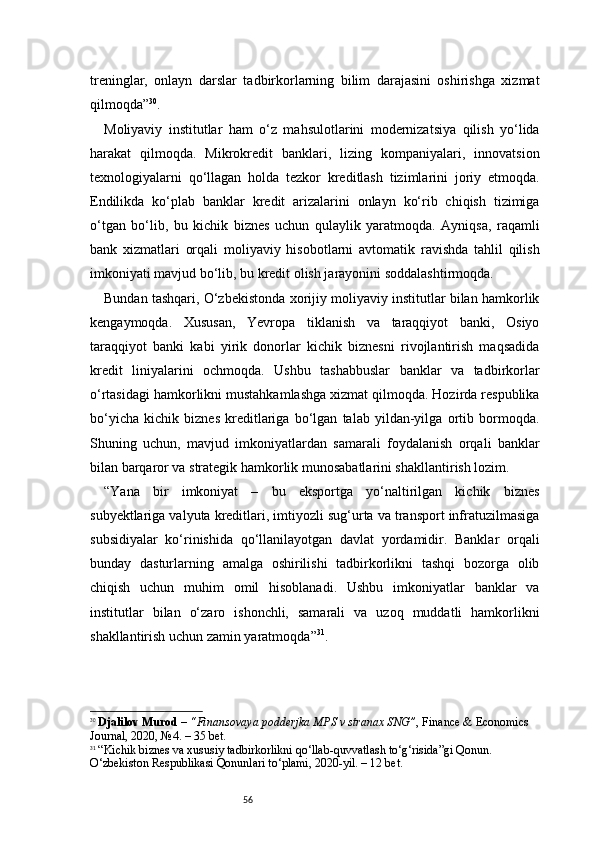 56treninglar,   onlayn   darslar   tadbirkorlarning   bilim   darajasini   oshirishga   xizmat
qilmoqda ” 30
.
Moliyaviy   institutlar   ham   o‘z   mahsulotlarini   modernizatsiya   qilish   yo‘lida
harakat   qilmoqda.   Mikrokredit   banklari,   lizing   kompaniyalari,   innovatsion
texnologiyalarni   qo‘llagan   holda   tezkor   kreditlash   tizimlarini   joriy   etmoqda.
Endilikda   ko‘plab   banklar   kredit   arizalarini   onlayn   ko‘rib   chiqish   tizimiga
o‘tgan   bo‘lib,   bu   kichik   biznes   uchun   qulaylik   yaratmoqda.   Ayniqsa,   raqamli
bank   xizmatlari   orqali   moliyaviy   hisobotlarni   avtomatik   ravishda   tahlil   qilish
imkoniyati mavjud bo‘lib, bu kredit olish jarayonini soddalashtirmoqda.
Bundan tashqari, O‘zbekistonda xorijiy moliyaviy institutlar bilan hamkorlik
kengaymoqda.   Xususan,   Yevropa   tiklanish   va   taraqqiyot   banki,   Osiyo
taraqqiyot   banki   kabi   yirik   donorlar   kichik   biznesni   rivojlantirish   maqsadida
kredit   liniyalarini   ochmoqda.   Ushbu   tashabbuslar   banklar   va   tadbirkorlar
o‘rtasidagi hamkorlikni mustahkamlashga xizmat qilmoqda. Hozirda respublika
bo‘yicha   kichik   biznes   kreditlariga   bo‘lgan   talab   yildan-yilga   ortib   bormoqda.
Shuning   uchun,   mavjud   imkoniyatlardan   samarali   foydalanish   orqali   banklar
bilan barqaror va strategik hamkorlik munosabatlarini shakllantirish lozim.
“ Yana   bir   imkoniyat   –   bu   eksportga   yo‘naltirilgan   kichik   biznes
subyektlariga valyuta kreditlari, imtiyozli sug‘urta va transport infratuzilmasiga
subsidiyalar   ko‘rinishida   qo‘llanilayotgan   davlat   yordamidir.   Banklar   orqali
bunday   dasturlarning   amalga   oshirilishi   tadbirkorlikni   tashqi   bozorga   olib
chiqish   uchun   muhim   omil   hisoblanadi.   Ushbu   imkoniyatlar   banklar   va
institutlar   bilan   o‘zaro   ishonchli,   samarali   va   uzoq   muddatli   hamkorlikni
shakllantirish uchun zamin yaratmoqda ” 31
.
30
  Djalilov Murod  –  “Finansovaya podderjka MPS v stranax SNG” , Finance & Economics 
Journal, 2020, №4. – 35 bet.
31
  “Kichik biznes va xususiy tadbirkorlikni qo‘llab-quvvatlash to‘g‘risida”gi Qonun. 
O‘zbekiston Respublikasi Qonunlari to‘plami, 2020-yil. – 12 bet. 