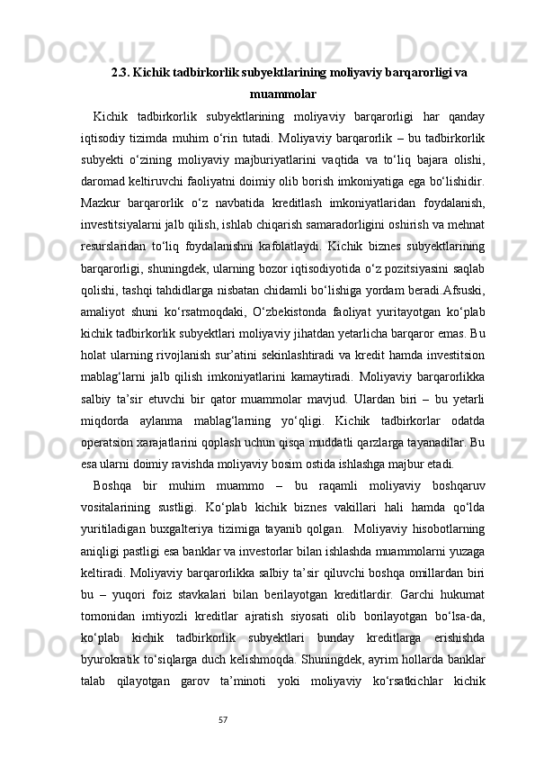 572.3. Kichik tadbirkorlik subyektlarining moliyaviy barqarorligi va
muammolar
Kichik   tadbirkorlik   subyektlarining   moliyaviy   barqarorligi   har   qanday
iqtisodiy   tizimda   muhim   o‘rin   tutadi.   Moliyaviy   barqarorlik   –   bu   tadbirkorlik
subyekti   o‘zining   moliyaviy   majburiyatlarini   vaqtida   va   to‘liq   bajara   olishi,
daromad keltiruvchi faoliyatni doimiy olib borish imkoniyatiga ega bo‘lishidir.
Mazkur   barqarorlik   o‘z   navbatida   kreditlash   imkoniyatlaridan   foydalanish,
investitsiyalarni jalb qilish, ishlab chiqarish samaradorligini oshirish va mehnat
resurslaridan   to‘liq   foydalanishni   kafolatlaydi.   Kichik   biznes   subyektlarining
barqarorligi, shuningdek, ularning bozor iqtisodiyotida o‘z pozitsiyasini  saqlab
qolishi, tashqi tahdidlarga nisbatan chidamli bo‘lishiga yordam beradi.Afsuski,
amaliyot   shuni   ko‘rsatmoqdaki,   O‘zbekistonda   faoliyat   yuritayotgan   ko‘plab
kichik tadbirkorlik subyektlari moliyaviy jihatdan yetarlicha barqaror emas. Bu
holat  ularning rivojlanish sur’atini  sekinlashtiradi  va kredit  hamda  investitsion
mablag‘larni   jalb   qilish   imkoniyatlarini   kamaytiradi.   Moliyaviy   barqarorlikka
salbiy   ta’sir   etuvchi   bir   qator   muammolar   mavjud.   Ulardan   biri   –   bu   yetarli
miqdorda   aylanma   mablag‘larning   yo‘qligi.   Kichik   tadbirkorlar   odatda
operatsion xarajatlarini qoplash uchun qisqa muddatli qarzlarga tayanadilar. Bu
esa ularni doimiy ravishda moliyaviy bosim ostida ishlashga majbur etadi.
Boshqa   bir   muhim   muammo   –   bu   raqamli   moliyaviy   boshqaruv
vositalarining   sustligi.   Ko‘plab   kichik   biznes   vakillari   hali   hamda   qo‘lda
yuritiladigan   buxgalteriya   tizimiga   tayanib   qolgan.     Moliyaviy   hisobotlarning
aniqligi pastligi esa banklar va investorlar bilan ishlashda muammolarni yuzaga
keltiradi. Moliyaviy barqarorlikka salbiy ta’sir qiluvchi boshqa omillardan biri
bu   –   yuqori   foiz   stavkalari   bilan   berilayotgan   kreditlardir.   Garchi   hukumat
tomonidan   imtiyozli   kreditlar   ajratish   siyosati   olib   borilayotgan   bo‘lsa-da,
ko‘plab   kichik   tadbirkorlik   subyektlari   bunday   kreditlarga   erishishda
byurokratik to‘siqlarga duch kelishmoqda. Shuningdek, ayrim hollarda banklar
talab   qilayotgan   garov   ta’minoti   yoki   moliyaviy   ko‘rsatkichlar   kichik 