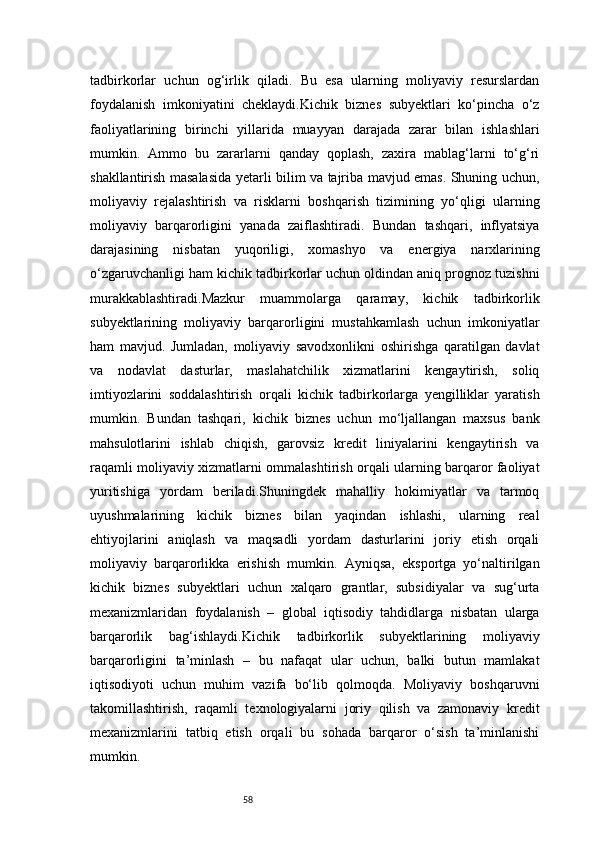 58tadbirkorlar   uchun   og‘irlik   qiladi.   Bu   esa   ularning   moliyaviy   resurslardan
foydalanish   imkoniyatini   cheklaydi.Kichik   biznes   subyektlari   ko‘pincha   o‘z
faoliyatlarining   birinchi   yillarida   muayyan   darajada   zarar   bilan   ishlashlari
mumkin.   Ammo   bu   zararlarni   qanday   qoplash,   zaxira   mablag‘larni   to‘g‘ri
shakllantirish masalasida yetarli bilim va tajriba mavjud emas. Shuning uchun,
moliyaviy   rejalashtirish   va   risklarni   boshqarish   tizimining   yo‘qligi   ularning
moliyaviy   barqarorligini   yanada   zaiflashtiradi.   Bundan   tashqari,   inflyatsiya
darajasining   nisbatan   yuqoriligi,   xomashyo   va   energiya   narxlarining
o‘zgaruvchanligi ham kichik tadbirkorlar uchun oldindan aniq prognoz tuzishni
murakkablashtiradi.Mazkur   muammolarga   qaramay,   kichik   tadbirkorlik
subyektlarining   moliyaviy   barqarorligini   mustahkamlash   uchun   imkoniyatlar
ham   mavjud.   Jumladan,   moliyaviy   savodxonlikni   oshirishga   qaratilgan   davlat
va   nodavlat   dasturlar,   maslahatchilik   xizmatlarini   kengaytirish,   soliq
imtiyozlarini   soddalashtirish   orqali   kichik   tadbirkorlarga   yengilliklar   yaratish
mumkin.   Bundan   tashqari,   kichik   biznes   uchun   mo‘ljallangan   maxsus   bank
mahsulotlarini   ishlab   chiqish,   garovsiz   kredit   liniyalarini   kengaytirish   va
raqamli moliyaviy xizmatlarni ommalashtirish orqali ularning barqaror faoliyat
yuritishiga   yordam   beriladi.Shuningdek   mahalliy   hokimiyatlar   va   tarmoq
uyushmalarining   kichik   biznes   bilan   yaqindan   ishlashi,   ularning   real
ehtiyojlarini   aniqlash   va   maqsadli   yordam   dasturlarini   joriy   etish   orqali
moliyaviy   barqarorlikka   erishish   mumkin.   Ayniqsa,   eksportga   yo‘naltirilgan
kichik   biznes   subyektlari   uchun   xalqaro   grantlar,   subsidiyalar   va   sug‘urta
mexanizmlaridan   foydalanish   –   global   iqtisodiy   tahdidlarga   nisbatan   ularga
barqarorlik   bag‘ishlaydi.Kichi k   tadbirkorlik   subyektlarining   moliyaviy
barqarorligini   ta’minlash   –   bu   nafaqat   ular   uchun,   balki   butun   mamlakat
iqtisodiyoti   uchun   muhim   vazifa   bo‘lib   qolmoqda.   Moliyaviy   boshqaruvni
takomillashtirish,   raqamli   texnologiyalarni   joriy   qilish   va   zamonaviy   kredit
mexanizmlarini   tatbiq   etish   orqali   bu   sohada   barqaror   o‘sish   ta’minlanishi
mumkin. 
