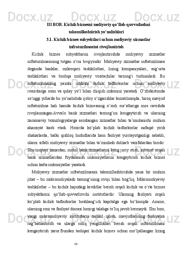 59III BOB. Kichik biznesni moliyaviy qo‘llab-quvvatlashni
takomillashtirish yo‘nalishlari
3.1. Kichik biznes subyektlari uchun moliyaviy xizmatlar
infratuzilmasini rivojlantirish
Kichik   biznes   subyektlarini   rivojlantirishda   moliyaviy   xizmatlar
infratuzilmasining   tutgan   o‘rni   beqiyosdir.   Moliyaviy   xizmatlar   infratuzilmasi
deganda   banklar,   mikroqarz   tashkilotlari,   lizing   kompaniyalari,   sug‘urta
tashkilotlari   va   boshqa   moliyaviy   vositachilar   tarmog‘i   tushuniladi.   Bu
infratuzilmaning   yaxshi   ishlashi   kichik   tadbirkorlar   uchun   moliyaviy
resurslarga   oson   va   qulay   yo‘l   bilan   chiqish   imkonini   yaratadi.   O‘zbekistonda
so‘nggi yillarda bu yo‘nalishda ijobiy o‘zgarishlar kuzatilmoqda, biroq mavjud
infratuzilma   hali   hamda   kichik   biznesning   o‘sish   sur’atlariga   mos   ravishda
rivojlanmagan.Avvalo   bank   xizmatlari   tarmog‘ini   kengaytirish   va   ularning
zamonaviy   texnologiyalarga   asoslangan   xizmatlar   bilan   ta’minlanishi   muhim
ahamiyat   kasb   etadi.   Hozirda   ko‘plab   kichik   tadbirkorlar   nafaqat   yirik
shaharlarda,   balki   qishloq   hududlarida   ham   faoliyat   yuritayotganligi   sababli,
ularni  sifatli moliyaviy xizmatlar  bilan ta’minlash dolzarb vazifalardan biridir.
Shu nuqtayi nazardan, mobil bank xizmatlarini keng joriy etish, internet orqali
bank   xizmatlaridan   foydalanish   imkoniyatlarini   kengaytirish   kichik   biznes
uchun katta imkoniyatlar yaratadi.
Moliyaviy   xizmatlar   infratuzilmasini   takomillashtirishda   yana   bir   muhim
jihat   –   bu   mikromoliyalash   tarmog‘ining   rivoji   bilan   bog‘liq.   Mikromoliyaviy
tashkilotlar  – bu kichik hajmdagi  kreditlar  berish orqali  kichik va o‘rta biznes
subyektlarini   qo‘llab-quvvatlovchi   institutlardir.   Ularning   faoliyati   orqali
ko‘plab   kichik   tadbirkorlar   boshlang‘ich   kapitalga   ega   bo‘lmoqda.   Ammo,
ularning soni va faoliyat doirasi hozirgi talabga to‘liq javob bermaydi. Shu bois,
yangi   mikromoliyaviy   institutlarni   tashkil   qilish,   mavjudlarining   faoliyatini
rag‘batlantirish   va   ularga   soliq   yengilliklari   berish   orqali   infratuzilmani
kengaytirish   zarur.Bundan   tashqari   kichik   biznes   uchun   mo‘ljallangan   lizing 