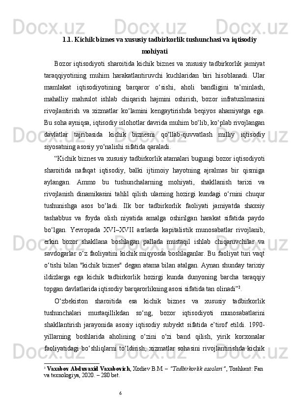 61.1. Kichik biznes va xususiy tadbirkorlik tushunchasi va iqtisodiy
mohiyati
Bozor   iqtisodiyoti   sharoitida   kichik   biznes   va   xususiy   tadbirkorlik   jamiyat
taraqqiyotining   muhim   harakatlantiruvchi   kuchlaridan   biri   hisoblanadi.   Ular
mamlakat   iqtisodiyotining   barqaror   o‘sishi,   aholi   bandligini   ta’minlash,
mahalliy   mahsulot   ishlab   chiqarish   hajmini   oshirish,   bozor   infratuzilmasini
rivojlantirish   va   xizmatlar   ko‘lamini   kengaytirishda   beqiyos   ahamiyatga   ega.
Bu soha ayniqsa, iqtisodiy islohotlar davrida muhim bo‘lib, ko‘plab rivojlangan
davlatlar   tajribasida   kichik   biznesni   qo‘llab-quvvatlash   milliy   iqtisodiy
siyosatning asosiy yo‘nalishi sifatida qaraladi.
“ Kichik biznes va xususiy tadbirkorlik atamalari bugungi bozor iqtisodiyoti
sharoitida   nafaqat   iqtisodiy,   balki   ijtimoiy   hayotning   ajralmas   bir   qismiga
aylangan.   Ammo   bu   tushunchalarning   mohiyati,   shakllanish   tarixi   va
rivojlanish   dinamikasini   tahlil   qilish   ularning   hozirgi   kundagi   o‘rnini   chuqur
tushunishga   asos   bo‘ladi.   Ilk   bor   tadbirkorlik   faoliyati   jamiyatda   shaxsiy
tashabbus   va   foyda   olish   niyatida   amalga   oshirilgan   harakat   sifatida   paydo
bo‘lgan.   Yevropada   XVI–XVII   asrlarda   kapitalistik   munosabatlar   rivojlanib,
erkin   bozor   shakllana   boshlagan   pallada   mustaqil   ishlab   chiqaruvchilar   va
savdogarlar o‘z faoliyatini kichik miqyosda boshlaganlar. Bu faoliyat turi vaqt
o‘tishi bilan "kichik biznes" degan atama bilan atalgan. Aynan shunday tarixiy
ildizlarga   ega   kichik   tadbirkorlik   hozirgi   kunda   dunyoning   barcha   taraqqiy
topgan davlatlarida iqtisodiy barqarorlikning asosi sifatida tan olinadi ” 2
.
O‘zbekiston   sharoitida   esa   kichik   biznes   va   xususiy   tadbirkorlik
tushunchalari   mustaqillikdan   so‘ng,   bozor   iqtisodiyoti   munosabatlarini
shakllantirish   jarayonida   asosiy   iqtisodiy   subyekt   sifatida   e’tirof   etildi.   1990-
yillarning   boshlarida   aholining   o‘zini   o‘zi   band   qilish,   yirik   korxonalar
faoliyatidagi   bo‘shliqlarni   to‘ldirish,   xizmatlar   sohasini   rivojlantirishda   kichik
2
  Vaxabov Abduvaxid Vaxabovich , Xodiev B.M. –  “Tadbirkorlik asoslari” , Toshkent: Fan 
va texnologiya, 2020. – 280 bet. 