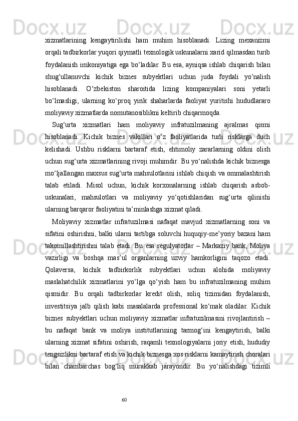 60xizmatlarining   kengaytirilishi   ham   muhim   hisoblanadi.   Lizing   mexanizmi
orqali tadbirkorlar yuqori qiymatli texnologik uskunalarni xarid qilmasdan turib
foydalanish imkoniyatiga ega bo‘ladilar. Bu esa, ayniqsa ishlab chiqarish bilan
shug‘ullanuvchi   kichik   biznes   subyektlari   uchun   juda   foydali   yo‘nalish
hisoblanadi.   O‘zbekiston   sharoitida   lizing   kompaniyalari   soni   yetarli
bo‘lmasligi,   ularning   ko‘proq   yirik   shaharlarda   faoliyat   yuritishi   hududlararo
moliyaviy xizmatlarda nomutanosiblikni keltirib chiqarmoqda.
Sug‘urta   xizmatlari   ham   moliyaviy   infratuzilmaning   ajralmas   qismi
hisoblanadi.   Kichik   biznes   vakillari   o‘z   faoliyatlarida   turli   risklarga   duch
kelishadi.   Ushbu   risklarni   bartaraf   etish,   ehtimoliy   zararlarning   oldini   olish
uchun sug‘urta xizmatlarining rivoji muhimdir. Bu yo‘nalishda kichik biznesga
mo‘ljallangan maxsus sug‘urta mahsulotlarini ishlab chiqish va ommalashtirish
talab   etiladi.   Misol   uchun,   kichik   korxonalarning   ishlab   chiqarish   asbob-
uskunalari,   mahsulotlari   va   moliyaviy   yo‘qotishlaridan   sug‘urta   qilinishi
ularning barqaror faoliyatini ta’minlashga xizmat qiladi.
Moliyaviy   xizmatlar   infratuzilmasi   nafaqat   mavjud   xizmatlarning   soni   va
sifatini oshirishni, balki  ularni  tartibga soluvchi  huquqiy-me’yoriy bazani  ham
takomillashtirishni   talab   etadi.   Bu   esa   regulyatorlar   –   Markaziy   bank,   Moliya
vazirligi   va   boshqa   mas’ul   organlarning   uzviy   hamkorligini   taqozo   etadi.
Qolaversa,   kichik   tadbirkorlik   subyektlari   uchun   alohida   moliyaviy
maslahatchilik   xizmatlarini   yo‘lga   qo‘yish   ham   bu   infratuzilmaning   muhim
qismidir.   Bu   orqali   tadbirkorlar   kredit   olish,   soliq   tizimidan   foydalanish,
investitsiya   jalb   qilish   kabi   masalalarda   professional   ko‘mak   oladilar.   Kichik
biznes   subyektlari   uchun   moliyaviy   xizmatlar   infratuzilmasini   rivojlantirish   –
bu   nafaqat   bank   va   moliya   institutlarining   tarmog‘ini   kengaytirish,   balki
ularning   xizmat   sifatini   oshirish,   raqamli   texnologiyalarni   joriy   etish,   hududiy
tengsizlikni bartaraf etish va kichik biznesga xos risklarni kamaytirish choralari
bilan   chambarchas   bog‘liq   murakkab   jarayondir.   Bu   yo‘nalishdagi   tizimli 