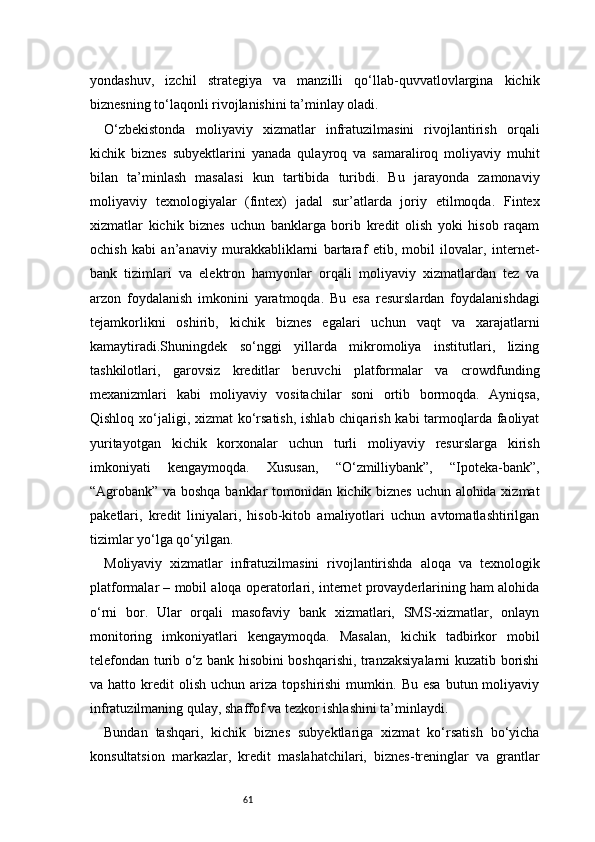 61yondashuv,   izchil   strategiya   va   manzilli   qo‘llab-quvvatlovlargina   kichik
biznesning to‘laqonli rivojlanishini ta’minlay oladi.
O‘zbekistonda   moliyaviy   xizmatlar   infratuzilmasini   rivojlantirish   orqali
kichik   biznes   subyektlarini   yanada   qulayroq   va   samaraliroq   moliyaviy   muhit
bilan   ta’minlash   masalasi   kun   tartibida   turibdi.   Bu   jarayonda   zamonaviy
moliyaviy   texnologiyalar   (fintex)   jadal   sur’atlarda   joriy   etilmoqda.   Fintex
xizmatlar   kichik   biznes   uchun   banklarga   borib   kredit   olish   yoki   hisob   raqam
ochish   kabi   an’anaviy   murakkabliklarni   bartaraf   etib,   mobil   ilovalar,   internet-
bank   tizimlari   va   elektron   hamyonlar   orqali   moliyaviy   xizmatlardan   tez   va
arzon   foydalanish   imkonini   yaratmoqda.   Bu   esa   resurslardan   foydalanishdagi
tejamkorlikni   oshirib,   kichik   biznes   egalari   uchun   vaqt   va   xarajatlarni
kamaytiradi.Shuningdek   so‘nggi   yillarda   mikromoliya   institutlari,   lizing
tashkilotlari,   garovsiz   kreditlar   beruvchi   platformalar   va   crowdfunding
mexanizmlari   kabi   moliyaviy   vositachilar   soni   ortib   bormoqda.   Ayniqsa,
Qishloq xo‘jaligi, xizmat ko‘rsatish, ishlab chiqarish kabi tarmoqlarda faoliyat
yuritayotgan   kichik   korxonalar   uchun   turli   moliyaviy   resurslarga   kirish
imkoniyati   kengaymoqda.   Xususan,   “O‘zmilliybank”,   “Ipoteka-bank”,
“Agrobank” va boshqa banklar tomonidan kichik biznes uchun alohida xizmat
paketlari,   kredit   liniyalari,   hisob-kitob   amaliyotlari   uchun   avtomatlashtirilgan
tizimlar yo‘lga qo‘yilgan.
Moliyaviy   xizmatlar   infratuzilmasini   rivojlantirishda   aloqa   va   texnologik
platformalar – mobil aloqa operatorlari, internet provayderlarining ham alohida
o‘rni   bor.   Ular   orqali   masofaviy   bank   xizmatlari,   SMS-xizmatlar,   onlayn
monitoring   imkoniyatlari   kengaymoqda.   Masalan,   kichik   tadbirkor   mobil
telefondan turib o‘z bank hisobini boshqarishi, tranzaksiyalarni kuzatib borishi
va  hatto  kredit   olish   uchun  ariza  topshirishi  mumkin.  Bu  esa  butun  moliyaviy
infratuzilmaning qulay, shaffof va tezkor ishlashini ta’minlaydi.
Bundan   tashqari,   kichik   biznes   subyektlariga   xizmat   ko‘rsatish   bo‘yicha
konsultatsion   markazlar,   kredit   maslahatchilari,   biznes-treninglar   va   grantlar 