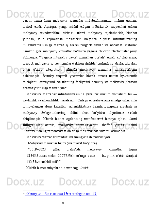 62berish   tizimi   ham   moliyaviy   xizmatlar   infratuzilmasining   muhim   qismini
tashkil   etadi.   Ayniqsa,   yangi   tashkil   etilgan   tadbirkorlik   subyektlari   uchun
moliyaviy   savodxonlikni   oshirish,   ularni   moliyaviy   rejalashtirish,   hisobot
yuritish,   soliq   rejimlariga   moslashish   bo‘yicha   o‘qitish   infratuzilmaning
mustahkamlanishiga   xizmat   qiladi.Shuningdek   davlat   va   nodavlat   sektorlar
hamkorligida  moliyaviy xizmatlar  bo‘yicha  yagona  elektron  platformalar  joriy
etilmoqda.   “Yagona   interaktiv   davlat   xizmatlari   portali”   orqali   ko‘plab   ariza,
hisobot, moliyaviy so‘rovnomalar elektron shaklda topshirilishi, davlat idoralari
bilan   o‘zaro   integratsiya   qilinishi   moliyaviy   xizmatlar   samaradorligini
oshirmoqda.   Bunday   raqamli   yechimlar   kichik   biznes   uchun   byurokratik
to‘siqlarni   kamaytiradi   va   ularning   faoliyatini   qonuniy   va   moliyaviy   jihatdan
shaffof yuritishga xizmat qiladi.
Moliyaviy   xizmatlar   infratuzilmasining   yana   bir   muhim   yo‘nalishi   bu   —
xavfsizlik va ishonchlilik masalasidir. Onlayn operatsiyalarni amalga oshirishda
himoyalangan   aloqa   kanallari,   autentifikatsiya   tizimlari,   mijozni   aniqlash   va
moliyaviy   firibgarliklarning   oldini   olish   bo‘yicha   algoritmlar   ishlab
chiqilmoqda.   Kichik   biznes   egalarining   manfaatlarini   himoya   qilish,   ularni
firibgarlikdan   asrash,   moliyaviy   tranzaksiyalarni   shaffof   yuritish   tizimi
infratuzilmaning zamonaviy talablariga mos ravishda takomillashmoqda.
Moliyaviy xizmatlar infratuzilmasining o‘sish tendensiyasi
Moliyaviy xizmatlar hajmi (mamlakat bo‘yicha):
“ 2019–2023   yillar   oralig‘ida   moliyaviy   xizmatlar   hajmi
13 345,8	 trln	 so‘mdan   22	 757,9	 trln	 so‘mga   oshdi   —   bu   yillik   o‘sish   darajasi
122,8	
 %ni tashkil etdi 32
”   .
Kichik biznes subyektlari bozoridagi ulushi:
32
  inlibrary.uz+13toshstat.uz+13researchgate.net+13    .   
