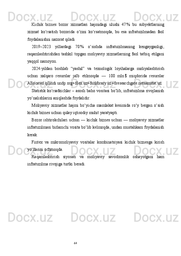64Kichik   biznes   bozor   xizmatlari   hajmidagi   ulushi   47 %   bu   subyektlarning
xizmat   ko‘rsatish   bozorida   o zini   ko‘rsatmoqda,   bu   esa   infratuzilmadan   faol	
ʻ
foydalanishni nazorat qiladi
2019–2023   yillardagi   70
 %   o‘sishda   infratuzilmaning   kengayganligi,
raqamlashtirishdan   tashkil   topgan   moliyaviy   xizmatlarning   faol   tatbiq   etilgani
yaqqol namoyon.
2024-yildan   boshlab   “yashil”   va   texnologik   loyihalarga   moliyalashtirish
uchun   xalqaro   resurslar   jalb   etilmoqda   —   100   mln	
 $   miqdorida   resurslar
Allocated qilindi  undp.org+6lex.uz+6inlibrary.uz+6 researchgate.net samstat.uz .
Statistik ko‘rsatkichlar – asosli  baho vositasi  bo‘lib, infratuzilma rivojlanish
yo‘nalishlarini aniqlashda foydalidir.
Moliyaviy   xizmatlar   hajmi   bo‘yicha   mamlakat   kesimida   ro‘y   bergan   o‘sish
kichik biznes uchun qulay iqtisodiy muhit yaratyapti.
Bozor   ishtirokchilari   uchun   —   kichik   biznes   uchun   —   moliyaviy   xizmatlar
infratuzilmasi birlamchi vosita bo‘lib kelmoqda, undan mustahkam foydalanish
kerak.
Fintex   va   mikromoliyaviy   vositalar   kombinatsiyasi   kichik   biznesga   kirish
yo‘llarini ochmoqda.
Raqamlashtirish   siyosati   va   moliyaviy   savodxonlik   oshayotgani   ham
infratuzilma rivojiga turtki beradi. 