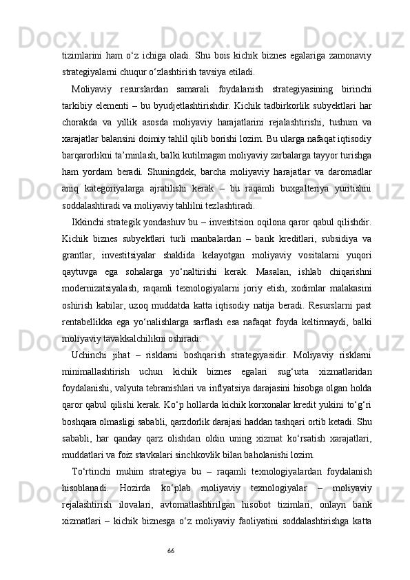 66tizimlarini   ham   o‘z   ichiga   oladi.   Shu   bois   kichik   biznes   egalariga   zamonaviy
strategiyalarni chuqur o‘zlashtirish tavsiya etiladi.
Moliyaviy   resurslardan   samarali   foydalanish   strategiyasining   birinchi
tarkibiy   elementi   –   bu  byudjetlashtirishdir.   Kichik  tadbirkorlik   subyektlari   har
chorakda   va   yillik   asosda   moliyaviy   harajatlarini   rejalashtirishi,   tushum   va
xarajatlar balansini doimiy tahlil qilib borishi lozim. Bu ularga nafaqat iqtisodiy
barqarorlikni ta’minlash, balki kutilmagan moliyaviy zarbalarga tayyor turishga
ham   yordam   beradi.   Shuningdek,   barcha   moliyaviy   harajatlar   va   daromadlar
aniq   kategoriyalarga   ajratilishi   kerak   –   bu   raqamli   buxgalteriya   yuritishni
soddalashtiradi va moliyaviy tahlilni tezlashtiradi.
Ikkinchi strategik yondashuv bu – investitsion oqilona qaror qabul qilishdir.
Kichik   biznes   subyektlari   turli   manbalardan   –   bank   kreditlari,   subsidiya   va
grantlar,   investitsiyalar   shaklida   kelayotgan   moliyaviy   vositalarni   yuqori
qaytuvga   ega   sohalarga   yo‘naltirishi   kerak.   Masalan,   ishlab   chiqarishni
modernizatsiyalash,   raqamli   texnologiyalarni   joriy   etish,   xodimlar   malakasini
oshirish   kabilar,   uzoq   muddatda   katta   iqtisodiy   natija   beradi.   Resurslarni   past
rentabellikka   ega   yo‘nalishlarga   sarflash   esa   nafaqat   foyda   keltirmaydi,   balki
moliyaviy tavakkalchilikni oshiradi.
Uchinchi   jihat   –   risklarni   boshqarish   strategiyasidir.   Moliyaviy   risklarni
minimallashtirish   uchun   kichik   biznes   egalari   sug‘urta   xizmatlaridan
foydalanishi, valyuta tebranishlari va inflyatsiya darajasini hisobga olgan holda
qaror qabul qilishi kerak. Ko‘p hollarda kichik korxonalar kredit yukini to‘g‘ri
boshqara olmasligi sababli, qarzdorlik darajasi haddan tashqari ortib ketadi. Shu
sababli,   har   qanday   qarz   olishdan   oldin   uning   xizmat   ko‘rsatish   xarajatlari,
muddatlari va foiz stavkalari sinchkovlik bilan baholanishi lozim.
To‘rtinchi   muhim   strategiya   bu   –   raqamli   texnologiyalardan   foydalanish
hisoblanadi.   Hozirda   ko‘plab   moliyaviy   texnologiyalar   –   moliyaviy
rejalashtirish   ilovalari,   avtomatlashtirilgan   hisobot   tizimlari,   onlayn   bank
xizmatlari   –   kichik   biznesga   o‘z   moliyaviy   faoliyatini   soddalashtirishga   katta 
