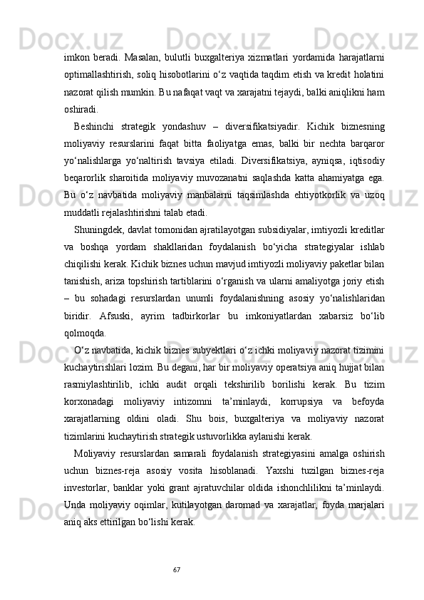 67imkon   beradi.   Masalan,   bulutli   buxgalteriya   xizmatlari   yordamida   harajatlarni
optimallashtirish, soliq hisobotlarini o‘z vaqtida taqdim etish va kredit holatini
nazorat qilish mumkin. Bu nafaqat vaqt va xarajatni tejaydi, balki aniqlikni ham
oshiradi.
Beshinchi   strategik   yondashuv   –   diversifikatsiyadir.   Kichik   biznesning
moliyaviy   resurslarini   faqat   bitta   faoliyatga   emas,   balki   bir   nechta   barqaror
yo‘nalishlarga   yo‘naltirish   tavsiya   etiladi.   Diversifikatsiya,   ayniqsa,   iqtisodiy
beqarorlik   sharoitida   moliyaviy   muvozanatni   saqlashda   katta   ahamiyatga   ega.
Bu   o‘z   navbatida   moliyaviy   manbalarni   taqsimlashda   ehtiyotkorlik   va   uzoq
muddatli rejalashtirishni talab etadi.
Shuningdek, davlat tomonidan ajratilayotgan subsidiyalar, imtiyozli kreditlar
va   boshqa   yordam   shakllaridan   foydalanish   bo‘yicha   strategiyalar   ishlab
chiqilishi kerak. Kichik biznes uchun mavjud imtiyozli moliyaviy paketlar bilan
tanishish, ariza topshirish tartiblarini o‘rganish va ularni amaliyotga joriy etish
–   bu   sohadagi   resurslardan   unumli   foydalanishning   asosiy   yo‘nalishlaridan
biridir.   Afsuski,   ayrim   tadbirkorlar   bu   imkoniyatlardan   xabarsiz   bo‘lib
qolmoqda.
O‘z navbatida, kichik biznes subyektlari o‘z ichki moliyaviy nazorat tizimini
kuchaytirishlari lozim. Bu degani, har bir moliyaviy operatsiya aniq hujjat bilan
rasmiylashtirilib,   ichki   audit   orqali   tekshirilib   borilishi   kerak.   Bu   tizim
korxonadagi   moliyaviy   intizomni   ta’minlaydi,   korrupsiya   va   befoyda
xarajatlarning   oldini   oladi.   Shu   bois,   buxgalteriya   va   moliyaviy   nazorat
tizimlarini kuchaytirish strategik ustuvorlikka aylanishi kerak.
Moliyaviy   resurslardan   samarali   foydalanish   strategiyasini   amalga   oshirish
uchun   biznes-reja   asosiy   vosita   hisoblanadi.   Yaxshi   tuzilgan   biznes-reja
investorlar,   banklar   yoki   grant   ajratuvchilar   oldida   ishonchlilikni   ta’minlaydi.
Unda   moliyaviy   oqimlar,   kutilayotgan   daromad   va   xarajatlar,   foyda   marjalari
aniq aks ettirilgan bo‘lishi kerak. 