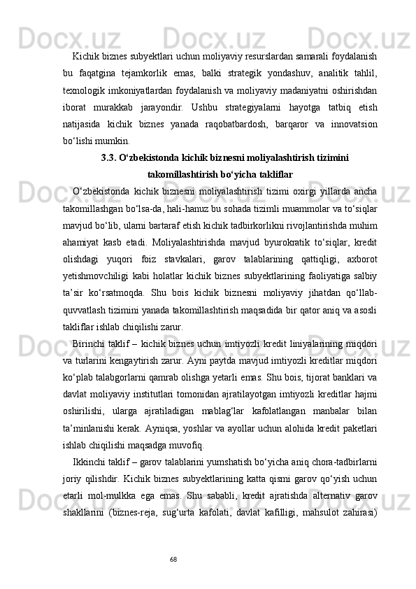 68Kichik biznes subyektlari uchun moliyaviy resurslardan samarali foydalanish
bu   faqatgina   tejamkorlik   emas,   balki   strategik   yondashuv,   analitik   tahlil,
texnologik imkoniyatlardan foydalanish va moliyaviy madaniyatni  oshirishdan
iborat   murakkab   jarayondir.   Ushbu   strategiyalarni   hayotga   tatbiq   etish
natijasida   kichik   biznes   yanada   raqobatbardosh,   barqaror   va   innovatsion
bo‘lishi mumkin.
3.3. O‘zbekistonda kichik biznesni moliyalashtirish tizimini
takomillashtirish bo‘yicha takliflar
O‘zbekistonda   kichik   biznesni   moliyalashtirish   tizimi   oxirgi   yillarda   ancha
takomillashgan bo‘lsa-da, hali-hanuz bu sohada tizimli muammolar va to‘siqlar
mavjud bo‘lib, ularni bartaraf etish kichik tadbirkorlikni rivojlantirishda muhim
ahamiyat   kasb   etadi.   Moliyalashtirishda   mavjud   byurokratik   to‘siqlar,   kredit
olishdagi   yuqori   foiz   stavkalari,   garov   talablarining   qattiqligi,   axborot
yetishmovchiligi   kabi   holatlar   kichik   biznes   subyektlarining   faoliyatiga   salbiy
ta’sir   ko‘rsatmoqda.   Shu   bois   kichik   biznesni   moliyaviy   jihatdan   qo‘llab-
quvvatlash tizimini yanada takomillashtirish maqsadida bir qator aniq va asosli
takliflar ishlab chiqilishi zarur.
Birinchi   taklif   –   kichik  biznes   uchun   imtiyozli   kredit   liniyalarining  miqdori
va turlarini kengaytirish zarur. Ayni paytda mavjud imtiyozli kreditlar miqdori
ko‘plab talabgorlarni qamrab olishga yetarli emas. Shu bois, tijorat banklari va
davlat  moliyaviy  institutlari   tomonidan ajratilayotgan  imtiyozli   kreditlar   hajmi
oshirilishi,   ularga   ajratiladigan   mablag‘lar   kafolatlangan   manbalar   bilan
ta’minlanishi kerak. Ayniqsa, yoshlar va ayollar uchun alohida kredit paketlari
ishlab chiqilishi maqsadga muvofiq.
Ikkinchi taklif – garov talablarini yumshatish bo‘yicha aniq chora-tadbirlarni
joriy   qilishdir.   Kichik   biznes   subyektlarining   katta   qismi   garov   qo‘yish   uchun
etarli   mol-mulkka   ega   emas.   Shu   sababli,   kredit   ajratishda   alternativ   garov
shakllarini   (biznes-reja,   sug‘urta   kafolati,   davlat   kafilligi,   mahsulot   zahirasi) 
