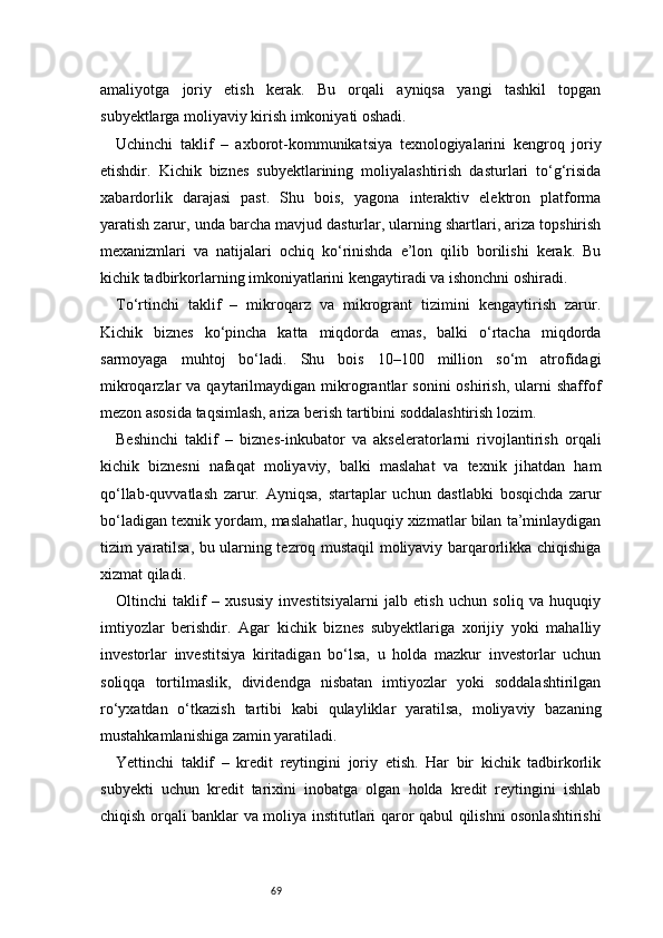 69amaliyotga   joriy   etish   kerak.   Bu   orqali   ayniqsa   yangi   tashkil   topgan
subyektlarga moliyaviy kirish imkoniyati oshadi.
Uchinchi   taklif   –   axborot-kommunikatsiya   texnologiyalarini   kengroq   joriy
etishdir.   Kichik   biznes   subyektlarining   moliyalashtirish   dasturlari   to‘g‘risida
xabardorlik   darajasi   past.   Shu   bois,   yagona   interaktiv   elektron   platforma
yaratish zarur, unda barcha mavjud dasturlar, ularning shartlari, ariza topshirish
mexanizmlari   va   natijalari   ochiq   ko‘rinishda   e’lon   qilib   borilishi   kerak.   Bu
kichik tadbirkorlarning imkoniyatlarini kengaytiradi va ishonchni oshiradi.
To‘rtinchi   taklif   –   mikroqarz   va   mikrogrant   tizimini   kengaytirish   zarur.
Kichik   biznes   ko‘pincha   katta   miqdorda   emas,   balki   o‘rtacha   miqdorda
sarmoyaga   muhtoj   bo‘ladi.   Shu   bois   10–100   million   so‘m   atrofidagi
mikroqarzlar   va  qaytarilmaydigan  mikrograntlar   sonini   oshirish,  ularni   shaffof
mezon asosida taqsimlash, ariza berish tartibini soddalashtirish lozim.
Beshinchi   taklif   –   biznes-inkubator   va   akseleratorlarni   rivojlantirish   orqali
kichik   biznesni   nafaqat   moliyaviy,   balki   maslahat   va   texnik   jihatdan   ham
qo‘llab-quvvatlash   zarur.   Ayniqsa,   startaplar   uchun   dastlabki   bosqichda   zarur
bo‘ladigan texnik yordam, maslahatlar, huquqiy xizmatlar bilan ta’minlaydigan
tizim yaratilsa, bu ularning tezroq mustaqil moliyaviy barqarorlikka chiqishiga
xizmat qiladi.
Oltinchi   taklif   –   xususiy   investitsiyalarni   jalb   etish   uchun   soliq   va   huquqiy
imtiyozlar   berishdir.   Agar   kichik   biznes   subyektlariga   xorijiy   yoki   mahalliy
investorlar   investitsiya   kiritadigan   bo‘lsa,   u   holda   mazkur   investorlar   uchun
soliqqa   tortilmaslik,   dividendga   nisbatan   imtiyozlar   yoki   soddalashtirilgan
ro‘yxatdan   o‘tkazish   tartibi   kabi   qulayliklar   yaratilsa,   moliyaviy   bazaning
mustahkamlanishiga zamin yaratiladi.
Yettinchi   taklif   –   kredit   reytingini   joriy   etish.   Har   bir   kichik   tadbirkorlik
subyekti   uchun   kredit   tarixini   inobatga   olgan   holda   kredit   reytingini   ishlab
chiqish orqali banklar va moliya institutlari qaror qabul qilishni osonlashtirishi 