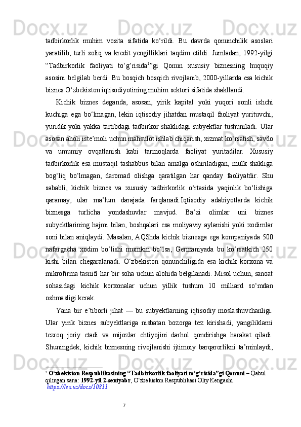 7tadbirkorlik   muhim   vosita   sifatida   ko‘rildi.   Bu   davrda   qonunchilik   asoslari
yaratilib,   turli   soliq   va   kredit   yengilliklari   taqdim   etildi.   Jumladan,   1992-yilgi
“ Tadbirkorlik   faoliyati   to‘g‘risida 3
” gi   Qonun   xususiy   biznesning   huquqiy
asosini  belgilab berdi. Bu bosqich bosqich rivojlanib, 2000-yillarda esa kichik
biznes O‘zbekiston iqtisodiyotining muhim sektori sifatida shakllandi.
Kichik   biznes   deganda,   asosan,   yirik   kapital   yoki   yuqori   sonli   ishchi
kuchiga   ega   bo‘lmagan,   lekin   iqtisodiy   jihatdan   mustaqil   faoliyat   yurituvchi,
yuridik  yoki  yakka  tartibdagi  tadbirkor   shaklidagi   subyektlar   tushuniladi.  Ular
asosan aholi iste’moli uchun mahsulot ishlab chiqarish, xizmat ko‘rsatish, savdo
va   umumiy   ovqatlanish   kabi   tarmoqlarda   faoliyat   yuritadilar.   Xususiy
tadbirkorlik   esa   mustaqil   tashabbus   bilan   amalga   oshiriladigan,   mulk   shakliga
bog‘liq   bo‘lmagan,   daromad   olishga   qaratilgan   har   qanday   faoliyatdir.   Shu
sababli,   kichik   biznes   va   xususiy   tadbirkorlik   o‘rtasida   yaqinlik   bo‘lishiga
qaramay,   ular   ma’lum   darajada   farqlanadi.Iqtisodiy   adabiyotlarda   kichik
biznesga   turlicha   yondashuvlar   mavjud.   Ba’zi   olimlar   uni   biznes
subyektlarining  hajmi   bilan,  boshqalari   esa   moliyaviy   aylanishi   yoki   xodimlar
soni  bilan aniqlaydi. Masalan,  AQShda kichik biznesga  ega kompaniyada 500
nafargacha   xodim   bo‘lishi   mumkin   bo‘lsa,   Germaniyada   bu   ko‘rsatkich   250
kishi   bilan   chegaralanadi.   O‘zbekiston   qonunchiligida   esa   kichik   korxona   va
mikrofirma tasnifi har bir soha uchun alohida belgilanadi. Misol uchun, sanoat
sohasidagi   kichik   korxonalar   uchun   yillik   tushum   10   milliard   so‘mdan
oshmasligi kerak.
Yana   bir   e’tiborli   jihat   —   bu   subyektlarning   iqtisodiy   moslashuvchanligi.
Ular   yirik   biznes   subyektlariga   nisbatan   bozorga   tez   kirishadi,   yangiliklarni
tezroq   joriy   etadi   va   mijozlar   ehtiyojini   darhol   qondirishga   harakat   qiladi.
Shuningdek,   kichik   biznesning   rivojlanishi   ijtimoiy   barqarorlikni   ta’minlaydi,
3
  O‘zbekiston Respublikasining “Tadbirkorlik faoliyati to‘g‘risida”gi Qonuni  – Qabul 
qilingan sana:  1992-yil 2-sentyabr , O‘zbekiston Respublikasi Oliy Kengashi.
 https://lex.uz/docs/10811 