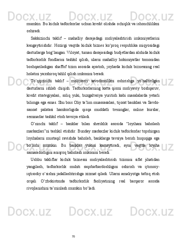 70mumkin. Bu kichik tadbirkorlar uchun kredit olishda ochiqlik va ishonchlilikni
oshiradi.
Sakkizinchi   taklif   –   mahalliy   darajadagi   moliyalashtirish   imkoniyatlarini
kengaytirishdir.   Hozirgi   vaqtda   kichik   biznes   ko‘proq   respublika   miqyosidagi
dasturlarga bog‘langan. Viloyat, tuman darajasidagi budjetlardan alohida kichik
tadbirkorlik   fondlarini   tashkil   qilish,   ularni   mahalliy   hokimiyatlar   tomonidan
boshqariladigan   shaffof   tizim   asosida   ajratish,   joylarda   kichik   biznesning   real
holatini yaxshiroq tahlil qilish imkonini beradi.
To‘qqizinchi   taklif   –   moliyaviy   savodxonlikni   oshirishga   yo‘naltirilgan
dasturlarni   ishlab   chiqish.   Tadbirkorlarning   katta   qismi   moliyaviy   boshqaruv,
kredit   strategiyalari,   soliq   yuki,   buxgalteriya   yuritish   kabi   masalalarda   yetarli
bilimga ega emas. Shu bois Oliy ta’lim muassasalari, tijorat banklari va Savdo-
sanoat   palatasi   hamkorligida   qisqa   muddatli   treninglar,   online   kurslar,
seminarlar tashkil etish tavsiya etiladi.
O‘ninchi   taklif   –   banklar   bilan   sheriklik   asosida   “loyihani   baholash
markazlari”ni tashkil etishdir. Bunday markazlar kichik tadbirkorlar topshirgan
loyihalarni   mustaqil   ravishda   baholab,   banklarga   tavsiya   berish   huquqiga   ega
bo‘lishi   mumkin.   Bu   banklar   yukini   kamaytiradi,   ayni   vaqtda   loyiha
samaradorligini aniqroq baholash imkonini beradi.
Ushbu   takliflar   kichik   biznesni   moliyalashtirish   tizimini   sifat   jihatidan
yangilash,   tadbirkorlik   muhiti   raqobatbardoshligini   oshirish   va   ijtimoiy-
iqtisodiy o‘sishni jadallashtirishga xizmat qiladi. Ularni amaliyotga tatbiq etish
orqali   O‘zbekistonda   tadbirkorlik   faoliyatining   real   barqaror   asosda
rivojlanishini ta’minlash mumkin bo‘ladi. 