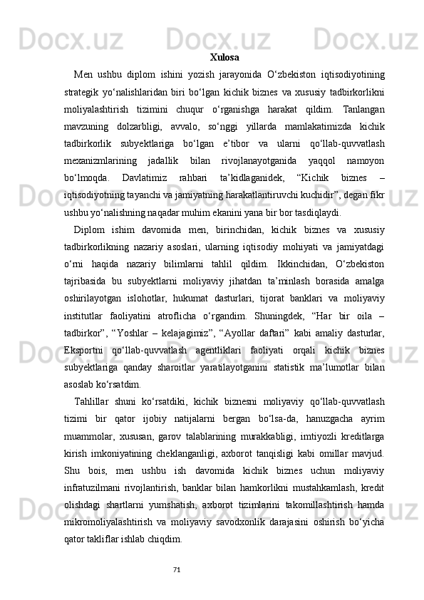 71 Xulosa
Men   ushbu   diplom   ishini   yozish   jarayonida   O‘zbekiston   iqtisodiyotining
strategik   yo‘nalishlaridan   biri   bo‘lgan   kichik   biznes   va   xususiy   tadbirkorlikni
moliyalashtirish   tizimini   chuqur   o‘rganishga   harakat   qildim.   Tanlangan
mavzuning   dolzarbligi,   avvalo,   so‘nggi   yillarda   mamlakatimizda   kichik
tadbirkorlik   subyektlariga   bo‘lgan   e’tibor   va   ularni   qo‘llab-quvvatlash
mexanizmlarining   jadallik   bilan   rivojlanayotganida   yaqqol   namoyon
bo‘lmoqda.   Davlatimiz   rahbari   ta’kidlaganidek,   “Kichik   biznes   –
iqtisodiyotning tayanchi va jamiyatning harakatlantiruvchi kuchidir”, degan fikr
ushbu yo‘nalishning naqadar muhim ekanini yana bir bor tasdiqlaydi.
Diplom   ishim   davomida   men,   birinchidan,   kichik   biznes   va   xususiy
tadbirkorlikning   nazariy   asoslari,   ularning   iqtisodiy   mohiyati   va   jamiyatdagi
o‘rni   haqida   nazariy   bilimlarni   tahlil   qildim.   Ikkinchidan,   O‘zbekiston
tajribasida   bu   subyektlarni   moliyaviy   jihatdan   ta’minlash   borasida   amalga
oshirilayotgan   islohotlar,   hukumat   dasturlari,   tijorat   banklari   va   moliyaviy
institutlar   faoliyatini   atroflicha   o‘rgandim.   Shuningdek,   “Har   bir   oila   –
tadbirkor”,   “Yoshlar   –   kelajagimiz”,   “Ayollar   daftari”   kabi   amaliy   dasturlar,
Eksportni   qo‘llab-quvvatlash   agentliklari   faoliyati   orqali   kichik   biznes
subyektlariga   qanday   sharoitlar   yaratilayotganini   statistik   ma’lumotlar   bilan
asoslab ko‘rsatdim.
Tahlillar   shuni   ko‘rsatdiki,   kichik   biznesni   moliyaviy   qo‘llab-quvvatlash
tizimi   bir   qator   ijobiy   natijalarni   bergan   bo‘lsa-da,   hanuzgacha   ayrim
muammolar,   xususan,   garov   talablarining   murakkabligi,   imtiyozli   kreditlarga
kirish   imkoniyatining   cheklanganligi,   axborot   tanqisligi   kabi   omillar   mavjud.
Shu   bois,   men   ushbu   ish   davomida   kichik   biznes   uchun   moliyaviy
infratuzilmani   rivojlantirish,   banklar   bilan   hamkorlikni   mustahkamlash,   kredit
olishdagi   shartlarni   yumshatish,   axborot   tizimlarini   takomillashtirish   hamda
mikromoliyalashtirish   va   moliyaviy   savodxonlik   darajasini   oshirish   bo‘yicha
qator takliflar ishlab chiqdim. 