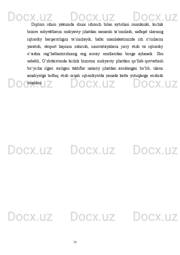 72Diplom   ishim   yakunida   shuni   ishonch   bilan   aytishim   mumkinki,   kichik
biznes   subyektlarini   moliyaviy   jihatdan   samarali   ta’minlash,   nafaqat   ularning
iqtisodiy   barqarorligini   ta’minlaydi,   balki   mamlakatimizda   ish   o‘rinlarini
yaratish,   eksport   hajmini   oshirish,   innovatsiyalarni   joriy   etish   va   iqtisodiy
o‘sishni   rag‘batlantirishning   eng   asosiy   omillaridan   biriga   aylanadi.   Shu
sababli,   O‘zbekistonda   kichik   biznesni   moliyaviy   jihatdan   qo‘llab-quvvatlash
bo‘yicha   ilgari   surilgan   takliflar   nazariy   jihatdan   asoslangan   bo‘lib,   ularni
amaliyotga   tadbiq   etish   orqali   iqtisodiyotda   yanada   katta   yutuqlarga   erishish
mumkin. 