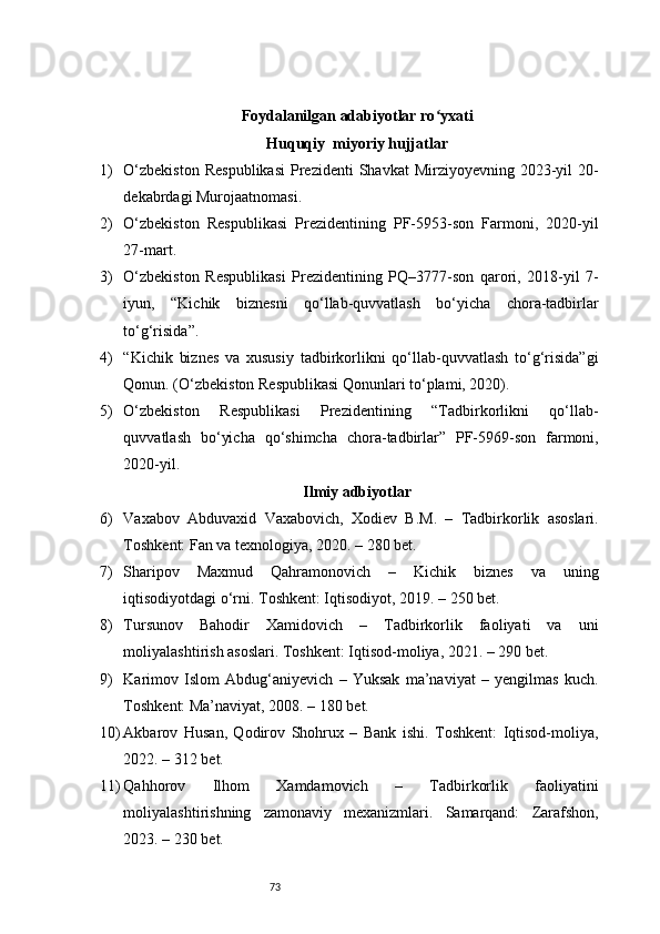 73Foydalanilgan adabiyotlar ro yxatiʻ
Huquqiy  miyoriy hujjatlar 
1) O‘zbekiston   Respublikasi   Prezidenti   Shavkat  Mirziyoyevning  2023-yil   20-
dekabrdagi Murojaatnomasi.
2) O‘zbekiston   Respublikasi   Prezidentining   PF-5953-son   Farmoni,   2020-yil
27-mart.
3) O‘zbekiston   Respublikasi   Prezidentining   PQ–3777-son   qarori,   2018-yil   7-
iyun,   “Kichik   biznesni   qo‘llab-quvvatlash   bo‘yicha   chora-tadbirlar
to‘g‘risida”.
4) “Kichik   biznes   va   xususiy   tadbirkorlikni   qo‘llab-quvvatlash   to‘g‘risida”gi
Qonun. (O‘zbekiston Respublikasi Qonunlari to‘plami, 2020).
5) O‘zbekiston   Respublikasi   Prezidentining   “Tadbirkorlikni   qo‘llab-
quvvatlash   bo‘yicha   qo‘shimcha   chora-tadbirlar”   PF-5969-son   farmoni,
2020-yil.
Ilmiy adbiyotlar
6) Vaxabov   Abduvaxid   Vaxabovich,   Xodiev   B.M.   –   Tadbirkorlik   asoslari.
Toshkent: Fan va texnologiya, 2020. – 280 bet.
7) Sharipov   Maxmud   Qahramonovich   –   Kichik   biznes   va   uning
iqtisodiyotdagi o‘rni. Toshkent: Iqtisodiyot, 2019. – 250 bet.
8) Tursunov   Bahodir   Xamidovich   –   Tadbirkorlik   faoliyati   va   uni
moliyalashtirish asoslari. Toshkent: Iqtisod-moliya, 2021. – 290 bet.
9) Karimov   Islom   Abdug‘aniyevich   –   Yuksak   ma’naviyat   –   yengilmas   kuch.
Toshkent: Ma’naviyat, 2008. – 180 bet.
10) Akbarov   Husan,   Qodirov   Shohrux   –   Bank   ishi.   Toshkent:   Iqtisod-moliya,
2022. – 312 bet.
11) Qahhorov   Ilhom   Xamdamovich   –   Tadbirkorlik   faoliyatini
moliyalashtirishning   zamonaviy   mexanizmlari.   Samarqand:   Zarafshon,
2023. – 230 bet. 
