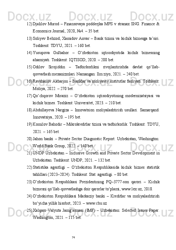 7412) Djalilov Murod – Finansovaya  podderjka MPS v stranax SNG. Finance &
Economics Journal, 2020, №4. – 35 bet.
13) Soliyev   Behzod,  Xamidov  Anvar  –  Bank   tizimi   va  kichik  biznesga   ta’siri.
Toshkent: TDYU, 2021. – 160 bet.
14) Yusupova   Gulbahor   –   O‘zbekiston   iqtisodiyotida   kichik   biznesning
ahamiyati. Toshkent: IQTISOD, 2020. – 200 bet.
15) Odilov   Sirojiddin   –   Tadbirkorlikni   rivojlantirishda   davlat   qo‘llab-
quvvatlash mexanizmlari. Namangan: Ilm ziyo, 2021. – 240 bet.
16) Ravshanov Akbarjon – Banklar va moliyaviy institutlar faoliyati. Toshkent:
Moliya, 2022. – 270 bet.
17) Qo‘chqorov   Miraziz   –   O‘zbekiston   iqtisodiyotining   modernizatsiyasi   va
kichik biznes. Toshkent: Universitet, 2023. – 210 bet.
18) Abdullayeva   Nargiza   –   Innovatsion   moliyalashtirish   usullari.   Samarqand:
Innovatsiya, 2020. – 195 bet.
19) Komilov Bahodir – Mikrokreditlar tizimi va tadbirkorlik. Toshkent: TDYU,
2021. – 165 bet.
20) Jahon   banki   –   Private   Sector   Diagnostic   Report:   Uzbekistan,   Washington:
World Bank Group, 2022. – 140 bet.
21) UNDP Uzbekistan   – Inclusive  Growth and  Private  Sector  Development   in
Uzbekistan. Tashkent: UNDP, 2021. – 132 bet.
22) Statistika   agentligi   –   O‘zbekiston   Respublikasida   kichik   biznes   statistik
tahlillari (2023–2024). Toshkent: Stat. agentligi. – 80 bet.
23) O‘zbekiston   Respublikasi   Prezidentining   PQ–3777-son   qarori   –   Kichik
biznesni qo‘llab-quvvatlashga doir qarorlar to‘plami, www.lex.uz, 2018.
24) O‘zbekiston   Respublikasi   Markaziy   banki   –   Kreditlar   va   moliyalashtirish
bo‘yicha yillik hisobot, 2023. – www.cbu.uz
25) Xalqaro   Valyuta   Jamg‘armasi   (IMF)   –   Uzbekistan:   Selected   Issues   Paper.
Washington, 2021. – 115 bet. 